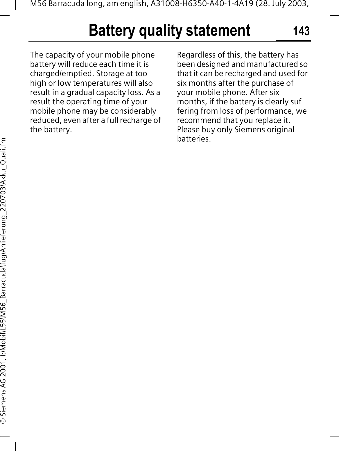 Battery quality statement 143M56 Barracuda long, am english, A31008-H6350-A40-1-4A19 (28. July 2003, &copy; Siemens AG 2001, I:\Mobil\L55\M56_Barracuda\fug\Anlieferung_220703\Akku_Quali.fmBattery qual-ity statementThe capacity of your mobile phone battery will reduce each time it is charged/emptied. Storage at too high or low temperatures will also result in a gradual capacity loss. As a result the operating time of your mobile phone may be considerably reduced, even after a full recharge of the battery.Regardless of this, the battery has been designed and manufactured so that it can be recharged and used for six months after the purchase of your mobile phone. After six months, if the battery is clearly suf-fering from loss of performance, we recommend that you replace it. Please buy only Siemens original batteries.