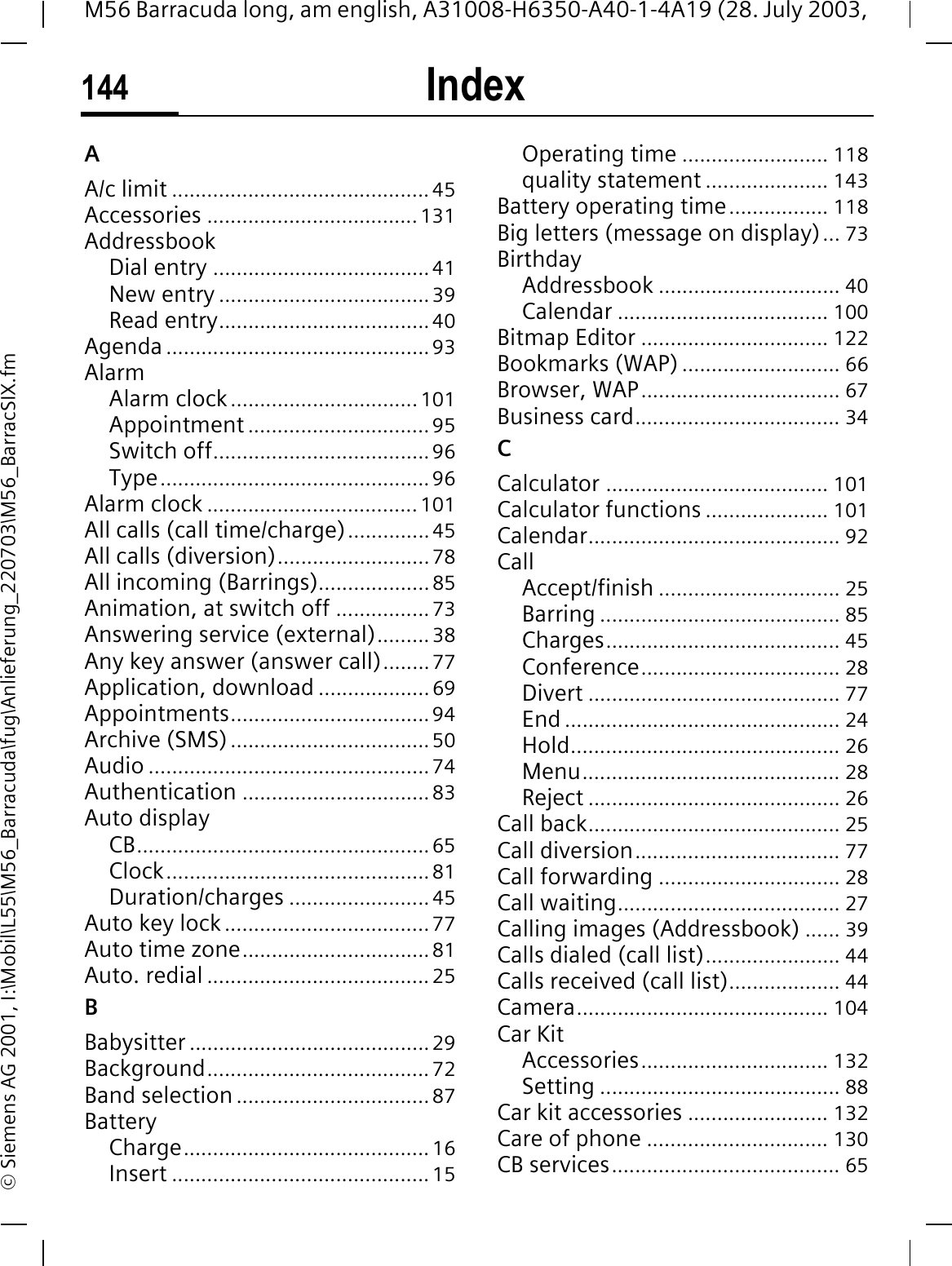 Index144M56 Barracuda long, am english, A31008-H6350-A40-1-4A19 (28. July 2003, &copy; Siemens AG 2001, I:\Mobil\L55\M56_Barracuda\fug\Anlieferung_220703\M56_BarracSIX.fmIndex AA/c limit ............................................45Accessories ....................................131AddressbookDial entry .....................................41New entry ....................................39Read entry....................................40Agenda .............................................93AlarmAlarm clock................................101Appointment ...............................95Switch off.....................................96Type..............................................96Alarm clock .................................... 101All calls (call time/charge)..............45All calls (diversion)..........................78All incoming (Barrings)...................85Animation, at switch off ................73Answering service (external)......... 38Any key answer (answer call)........77Application, download ...................69Appointments..................................94Archive (SMS)..................................50Audio ................................................74Authentication ................................83Auto displayCB..................................................65Clock.............................................81Duration/charges ........................45Auto key lock ...................................77Auto time zone................................81Auto. redial ......................................25BBabysitter .........................................29Background......................................72Band selection .................................87BatteryCharge..........................................16Insert ............................................15Operating time ......................... 118quality statement ..................... 143Battery operating time................. 118Big letters (message on display)... 73BirthdayAddressbook ............................... 40Calendar .................................... 100Bitmap Editor ................................ 122Bookmarks (WAP) ........................... 66Browser, WAP.................................. 67Business card................................... 34CCalculator ...................................... 101Calculator functions ..................... 101Calendar........................................... 92CallAccept/finish ............................... 25Barring ......................................... 85Charges........................................ 45Conference.................................. 28Divert ........................................... 77End ............................................... 24Hold.............................................. 26Menu............................................ 28Reject ........................................... 26Call back........................................... 25Call diversion................................... 77Call forwarding ............................... 28Call waiting...................................... 27Calling images (Addressbook) ...... 39Calls dialed (call list)....................... 44Calls received (call list)................... 44Camera........................................... 104Car KitAccessories................................ 132Setting ......................................... 88Car kit accessories ........................ 132Care of phone ............................... 130CB services....................................... 65