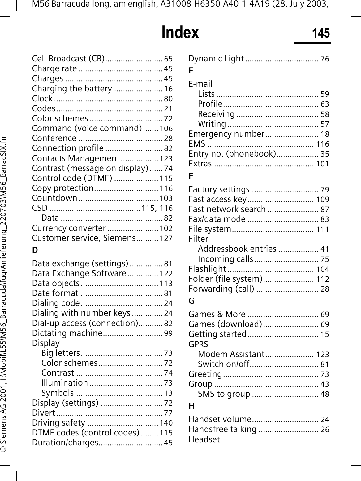 Index 145M56 Barracuda long, am english, A31008-H6350-A40-1-4A19 (28. July 2003, &copy; Siemens AG 2001, I:\Mobil\L55\M56_Barracuda\fug\Anlieferung_220703\M56_BarracSIX.fmCell Broadcast (CB)..........................65Charge rate ......................................45Charges ............................................45Charging the battery ......................16Clock .................................................80Codes................................................21Color schemes .................................72Command (voice command)....... 106Conference ......................................28Connection profile ..........................82Contacts Management.................123Contrast (message on display)......74Control code (DTMF) ....................115Copy protection............................. 116Countdown....................................103CSD .........................................115,116Data ..............................................82Currency converter .......................102Customer service, Siemens..........127DData exchange (settings)...............81Data Exchange Software.............. 122Data objects...................................113Date format .....................................81Dialing code.....................................24Dialing with number keys ..............24Dial-up access (connection)........... 82Dictating machine...........................99DisplayBig letters.....................................73Color schemes.............................72Contrast .......................................74Illumination .................................73Symbols........................................13Display (settings) ............................72Divert................................................77Driving safety ................................140DTMF codes (control codes) ........115Duration/charges.............................45Dynamic Light ................................. 76EE-mailLists .............................................. 59Profile........................................... 63Receiving ..................................... 58Writing......................................... 57Emergency number........................ 18EMS ................................................ 116Entry no. (phonebook)................... 35Extras ............................................. 101FFactory settings .............................. 79Fast access key.............................. 109Fast network search ....................... 87Fax/data mode ................................ 83File system..................................... 111FilterAddressbook entries .................. 41Incoming calls............................. 75Flashlight ....................................... 104Folder (file system)....................... 112Forwarding (call) ............................ 28GGames &amp; More ................................ 69Games (download)......................... 69Getting started................................ 15GPRSModem Assistant...................... 123Switch on/off............................... 81Greeting........................................... 73Group ............................................... 43SMS to group .............................. 48HHandset volume.............................. 24Handsfree talking ........................... 26Headset