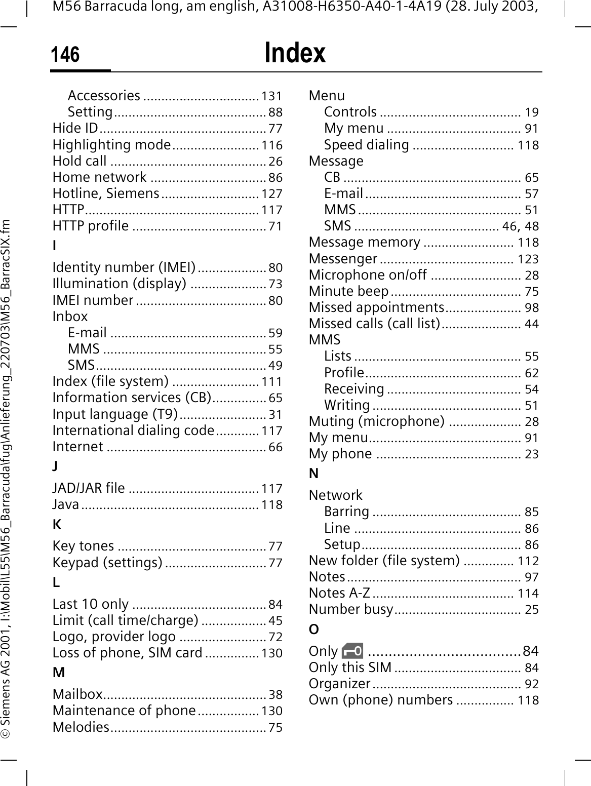 Index146M56 Barracuda long, am english, A31008-H6350-A40-1-4A19 (28. July 2003, &copy; Siemens AG 2001, I:\Mobil\L55\M56_Barracuda\fug\Anlieferung_220703\M56_BarracSIX.fmAccessories ................................131Setting..........................................88Hide ID..............................................77Highlighting mode........................116Hold call ...........................................26Home network ................................86Hotline, Siemens........................... 127HTTP................................................117HTTP profile .....................................71IIdentity number (IMEI)...................80Illumination (display) .....................73IMEI number ....................................80InboxE-mail ...........................................59MMS .............................................55SMS...............................................49Index (file system) ........................111Information services (CB)...............65Input language (T9)........................ 31International dialing code............117Internet ............................................66JJAD/JAR file .................................... 117Java.................................................118KKey tones .........................................77Keypad (settings)............................77LLast 10 only .....................................84Limit (call time/charge) ..................45Logo, provider logo ........................72Loss of phone, SIM card ...............130MMailbox.............................................38Maintenance of phone.................130Melodies...........................................75MenuControls ....................................... 19My menu ..................................... 91Speed dialing ............................ 118MessageCB ................................................. 65E-mail........................................... 57MMS............................................. 51SMS ........................................ 46,48Message memory ......................... 118Messenger ..................................... 123Microphone on/off ......................... 28Minute beep.................................... 75Missed appointments..................... 98Missed calls (call list)...................... 44MMSLists .............................................. 55Profile........................................... 62Receiving ..................................... 54Writing......................................... 51Muting (microphone) .................... 28My menu.......................................... 91My phone ........................................ 23NNetworkBarring ......................................... 85Line .............................................. 86Setup............................................ 86New folder (file system) .............. 112Notes................................................ 97Notes A-Z ....................................... 114Number busy................................... 25OOnly &sbquo;.....................................84Only this SIM ................................... 84Organizer......................................... 92Own (phone) numbers ................ 118