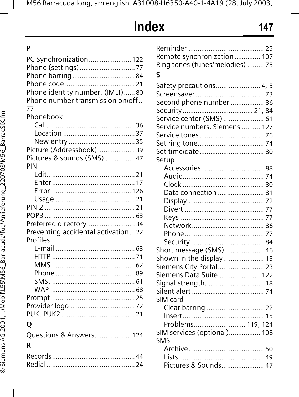 Index 147M56 Barracuda long, am english, A31008-H6350-A40-1-4A19 (28. July 2003, &copy; Siemens AG 2001, I:\Mobil\L55\M56_Barracuda\fug\Anlieferung_220703\M56_BarracSIX.fmPPC Synchronization.......................122Phone (settings)..............................77Phone barring..................................84Phone code......................................21Phone identity number. (IMEI)......80Phone number transmission on/off ..77PhonebookCall................................................36Location .......................................37New entry ....................................35Picture (Addressbook) .................... 39Pictures &amp; sounds (SMS) ................47PINEdit................................................21Enter.............................................17Error............................................126Usage............................................ 21PIN 2 .................................................21POP3 .................................................63Preferred directory..........................34Preventing accidental activation...22ProfilesE-mail ...........................................63HTTP .............................................71MMS .............................................62Phone ...........................................89SMS...............................................61WAP ..............................................68Prompt..............................................25Provider logo ...................................72PUK, PUK2........................................21QQuestions &amp; Answers.................... 124RRecords.............................................44Redial................................................24Reminder ......................................... 25Remote synchronization.............. 107Ring tones (tunes/melodies) ......... 75SSafety precautions........................ 4,5Screensaver ..................................... 73Second phone number .................. 86Security...................................... 21,84Service center (SMS) ...................... 61Service numbers, Siemens .......... 127Service tones................................... 76Set ring tone.................................... 74Set time/date................................... 80SetupAccessories.................................. 88Audio............................................ 74Clock ............................................ 80Data connection ......................... 81Display ......................................... 72Divert ........................................... 77Keys.............................................. 77Network....................................... 86Phone........................................... 77Security........................................ 84Short message (SMS)..................... 46Shown in the display...................... 13Siemens City Portal......................... 23Siemens Data Suite ...................... 122Signal strength. .............................. 18Silent alert ....................................... 74SIM cardClear barring ............................... 22Insert............................................ 15Problems............................ 119,124SIM services (optional)................. 108SMSArchive......................................... 50Lists .............................................. 49Pictures &amp; Sounds....................... 47