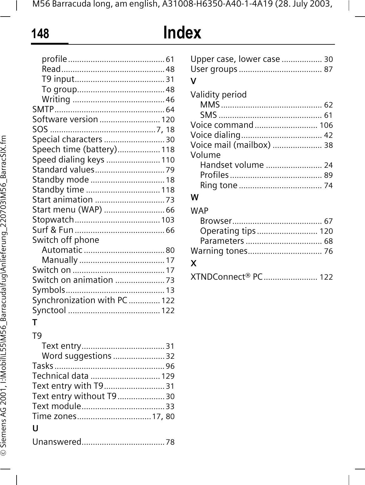 Index148M56 Barracuda long, am english, A31008-H6350-A40-1-4A19 (28. July 2003, &copy; Siemens AG 2001, I:\Mobil\L55\M56_Barracuda\fug\Anlieferung_220703\M56_BarracSIX.fmprofile...........................................61Read..............................................48T9 input........................................31To group.......................................48Writing .........................................46SMTP.................................................64Software version ........................... 120SOS ...............................................7,18Special characters ...........................30Speech time (battery)...................118Speed dialing keys ........................110Standard values...............................79Standby mode .................................18Standby time ................................. 118Start animation ...............................73Start menu (WAP) ...........................66Stopwatch......................................103Surf &amp; Fun........................................66Switch off phoneAutomatic ....................................80Manually ......................................17Switch on .........................................17Switch on animation ......................73Symbols............................................13Synchronization with PC .............. 122Synctool .........................................122TT9Text entry.....................................31Word suggestions .......................32Tasks.................................................96Technical data ............................... 129Text entry with T9...........................31Text entry without T9.....................30Text module.....................................33Time zones.................................17,80UUnanswered.....................................78Upper case, lower case .................. 30User groups ..................................... 87VValidity periodMMS............................................. 62SMS .............................................. 61Voice command............................ 106Voice dialing.................................... 42Voice mail (mailbox) ...................... 38VolumeHandset volume ......................... 24Profiles......................................... 89Ring tone ..................................... 74WWAPBrowser........................................ 67Operating tips........................... 120Parameters .................................. 68Warning tones................................. 76XXTNDConnect&reg; PC........................ 122