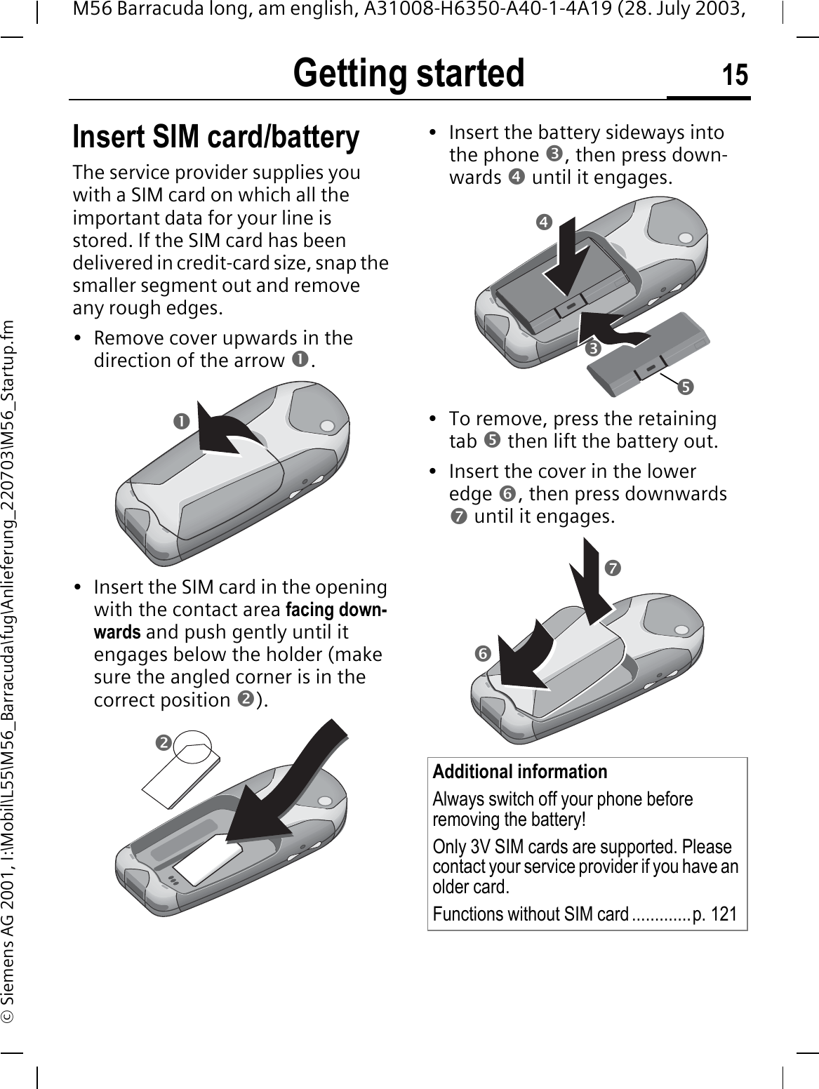 Getting started 15M56 Barracuda long, am english, A31008-H6350-A40-1-4A19 (28. July 2003, &copy; Siemens AG 2001, I:\Mobil\L55\M56_Barracuda\fug\Anlieferung_220703\M56_Startup.fmGetting started Insert SIM card/batteryThe service provider supplies you with a SIM card on which all the important data for your line is stored. If the SIM card has been delivered in credit-card size, snap the smaller segment out and remove any rough edges.&bull; Remove cover upwards in the direction of the arrow n.&bull; Insert the SIM card in the opening with the contact area facing down-wards and push gently until it engages below the holder (make sure the angled corner is in the correct position o).&bull; Insert the battery sideways into the phone p, then press down-wards q until it engages. &bull; To remove, press the retaining tab r then lift the battery out.&bull; Insert the cover in the lower edge s, then press downwards t until it engages.noAdditional informationAlways switch off your phone before removing the battery!Only 3V SIM cards are supported. Please contact your service provider if you have an older card.Functions without SIM card .............p. 121qprts