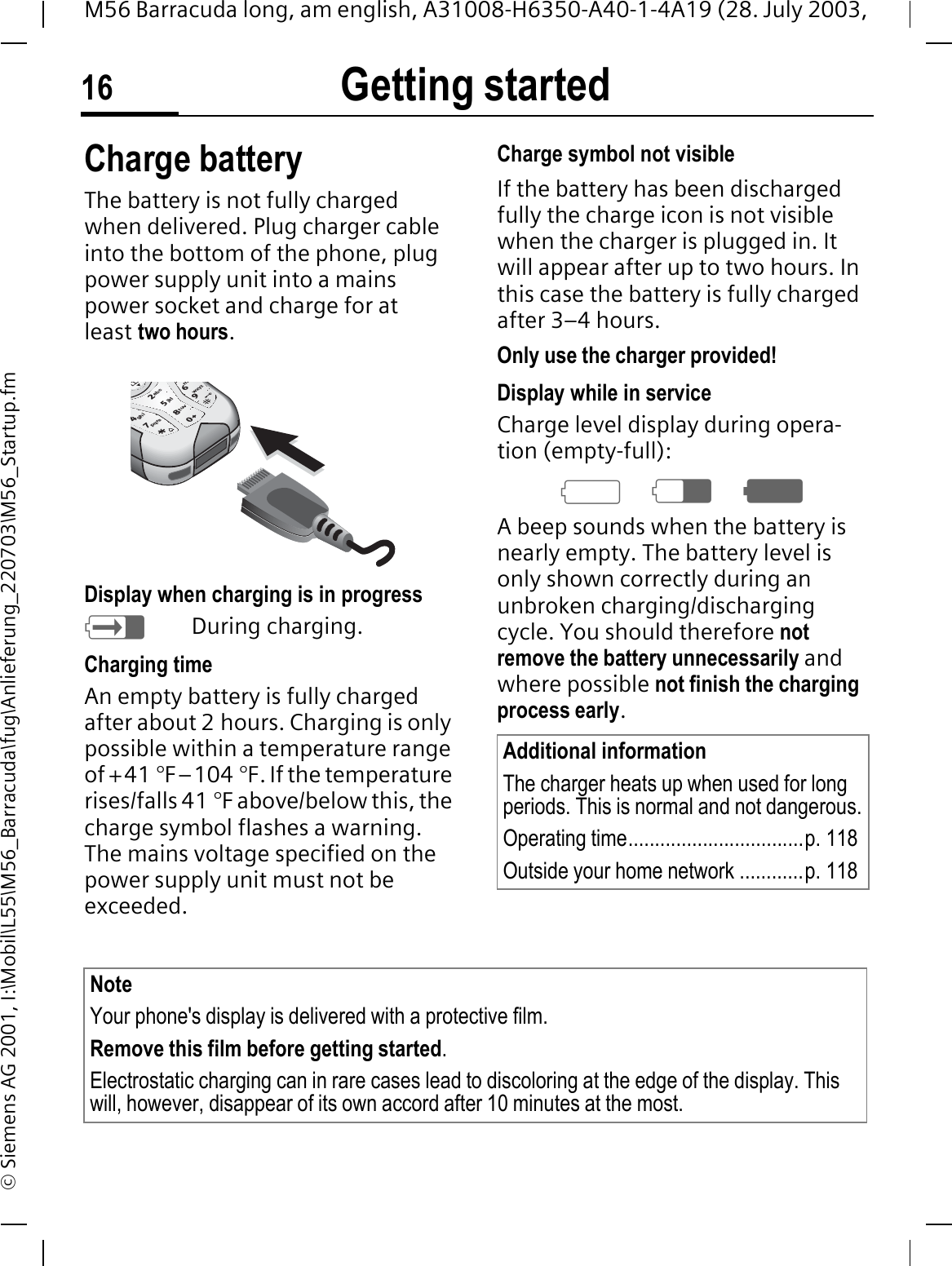 Getting started16M56 Barracuda long, am english, A31008-H6350-A40-1-4A19 (28. July 2003, &copy; Siemens AG 2001, I:\Mobil\L55\M56_Barracuda\fug\Anlieferung_220703\M56_Startup.fmCharge batteryThe battery is not fully charged when delivered. Plug charger cable into the bottom of the phone, plug power supply unit into a mains power socket and charge for at least two hours.Display when charging is in progress;During charging.Charging timeAn empty battery is fully charged after about 2 hours. Charging is only possible within a temperature range of +41 &deg;F&ndash;104 &deg;F. If the temperature rises/falls 41 &deg;F above/below this, the charge symbol flashes a warning. The mains voltage specified on the power supply unit must not be exceeded.Charge symbol not visibleIf the battery has been discharged fully the charge icon is not visible when the charger is plugged in. It will appear after up to two hours. In this case the battery is fully charged after 3&ndash;4 hours.Only use the charger provided!Display while in serviceCharge level display during opera-tion (empty-full):47:A beep sounds when the battery is nearly empty. The battery level is only shown correctly during an unbroken charging/discharging cycle. You should therefore not remove the battery unnecessarily and where possible not finish the charging process early.pqrs tuvwxyzjklabcghim47852690Additional informationThe charger heats up when used for long periods. This is normal and not dangerous.Operating time.................................p. 118Outside your home network ............p. 118Note Your phone's display is delivered with a protective film. Remove this film before getting started.Electrostatic charging can in rare cases lead to discoloring at the edge of the display. This will, however, disappear of its own accord after 10 minutes at the most.