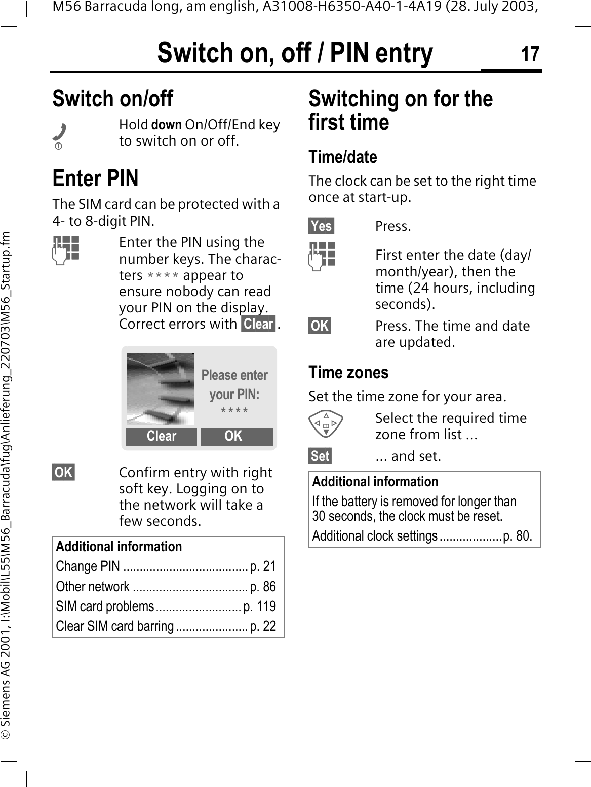 Switch on, off / PIN entry 17M56 Barracuda long, am english, A31008-H6350-A40-1-4A19 (28. July 2003, &copy; Siemens AG 2001, I:\Mobil\L55\M56_Barracuda\fug\Anlieferung_220703\M56_Startup.fmSwitch on, off / PIN entry Switch on/offHold down On/Off/End key to switch on or off.Enter PINThe SIM card can be protected with a 4- to 8-digit PIN.Enter the PIN using the number keys. The charac-ters **** appear to ensure nobody can read your PIN on the display. Correct errors with &sect;Clear&sect;.&sect;OK&sect; Confirm entry with right soft key. Logging on to the network will take a few seconds.Switching on for the first timeTime/dateThe clock can be set to the right time once at start-up.&sect;Yes&sect; Press.First enter the date (day/month/year), then the time (24 hours, including seconds).&sect;OK&sect; Press. The time and date are updated.Time zonesSet the time zone for your area.Select the required time zone from list ...&sect;Set&sect; ... and set.Additional informationChange PIN ......................................p. 21 Other network ................................... p. 86SIM card problems.......................... p. 119Clear SIM card barring ...................... p. 22Please enter your PIN:* * * *Clear OKAdditional informationIf the battery is removed for longer than 30 seconds, the clock must be reset. Additional clock settings...................p. 80.