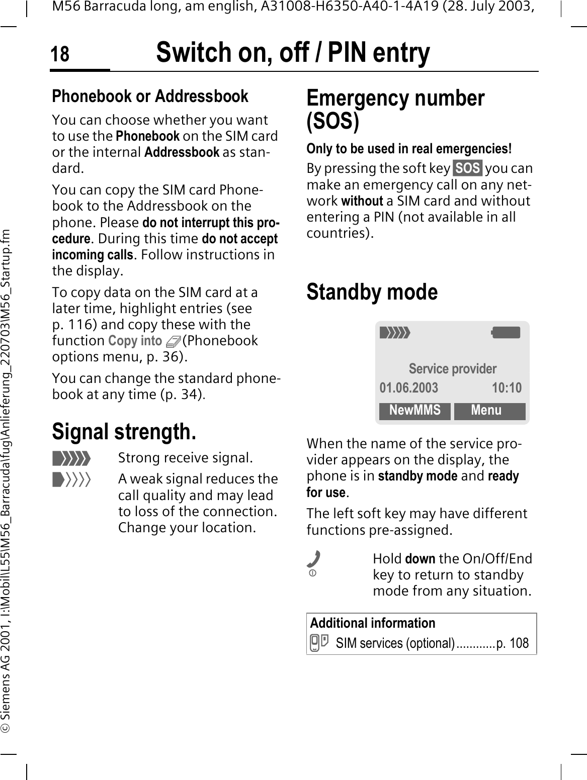Switch on, off / PIN entry18M56 Barracuda long, am english, A31008-H6350-A40-1-4A19 (28. July 2003, &copy; Siemens AG 2001, I:\Mobil\L55\M56_Barracuda\fug\Anlieferung_220703\M56_Startup.fmPhonebook or AddressbookYou can choose whether you want to use the Phonebook on the SIM card or the internal Addressbook as stan-dard. You can copy the SIM card Phone-book to the Addressbook on the phone. Please do not interrupt this pro-cedure. During this time do not accept incoming calls. Follow instructions in the display.To copy data on the SIM card at a later time, highlight entries (see p. 116) and copy these with the function Copy into 9(Phonebook options menu, p. 36).You can change the standard phone-book at any time (p. 34).Signal strength.2Strong receive signal.1A weak signal reduces the call quality and may lead to loss of the connection. Change your location.Emergency number (SOS)Only to be used in real emergencies!By pressing the soft key &sect;SOS&sect; you can make an emergency call on any net-work without a SIM card and without entering a PIN (not available in all countries). Standby mode When the name of the service pro-vider appears on the display, the phone is in standby mode and ready for use.The left soft key may have different functions pre-assigned.Hold down the On/Off/End key to return to standby mode from any situation.Additional informationPSIM services (optional)............p. 1082:Service provider01.06.2003 10:10NewMMS Menu