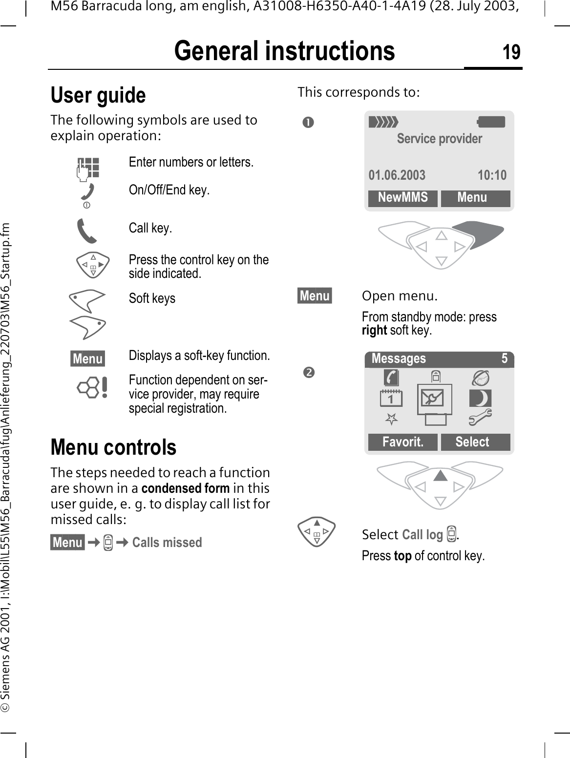 General instructions 19M56 Barracuda long, am english, A31008-H6350-A40-1-4A19 (28. July 2003, &copy; Siemens AG 2001, I:\Mobil\L55\M56_Barracuda\fug\Anlieferung_220703\M56_Startup.fmGeneral instructions User guideThe following symbols are used to explain operation:Menu controlsThe steps needed to reach a function are shown in a condensed form in this user guide, e. g. to display call list for missed calls:&sect;Menu&sect;-Calls missedThis corresponds to:   &sect;Menu&sect; Open menu.From standby mode: press right soft key. Select Call log -.Press top of control key.Enter numbers or letters.On/Off/End key.Call key.Press the control key on the side indicated.Soft keys&sect;Menu&sect; Displays a soft-key function. Function dependent on ser-vice provider, may require special registration.2:Service provider01.06.2003 10:10NewMMS Menuno Messages 5Favorit. Select&macr;-&reg;0Q.@0