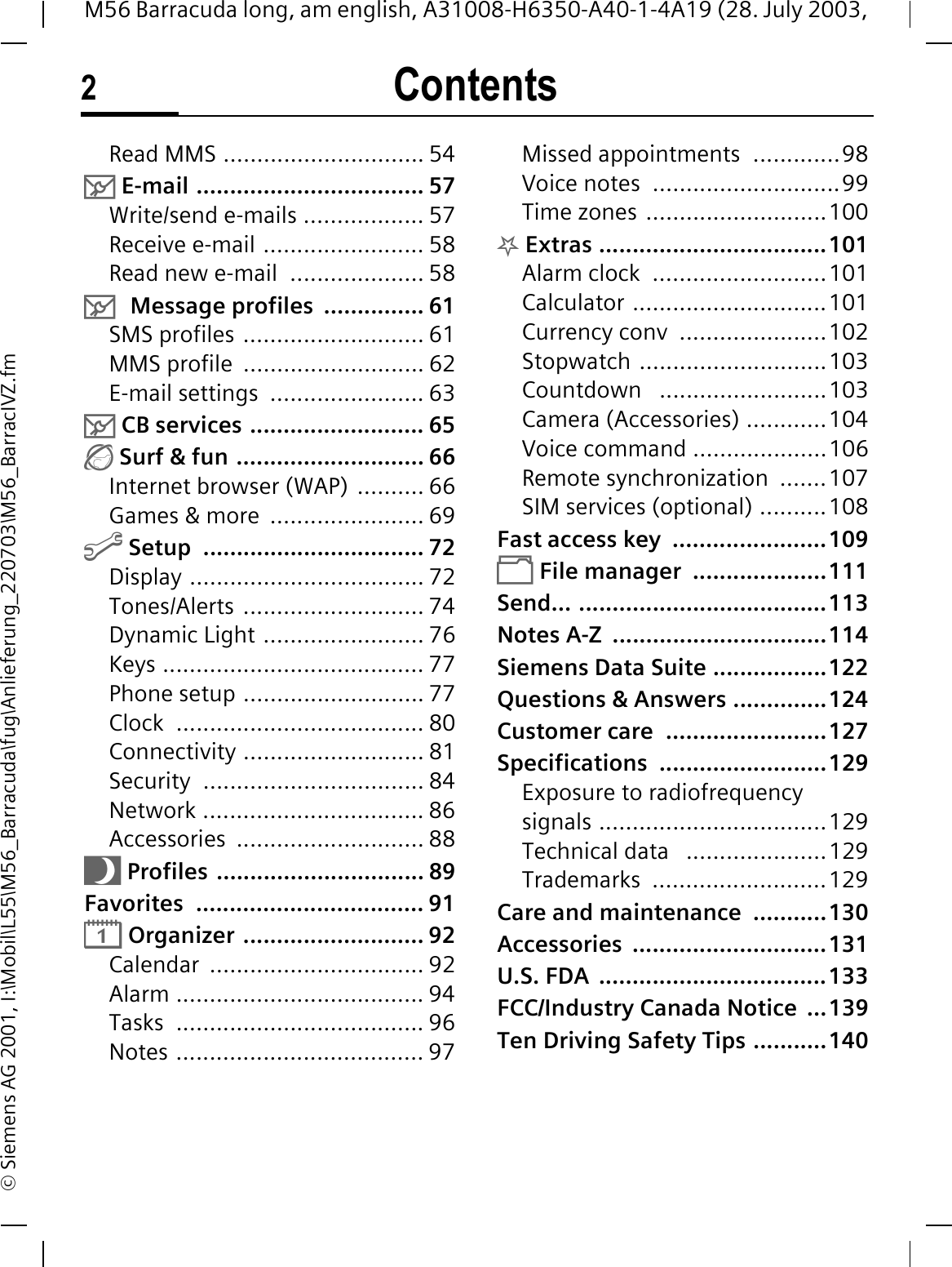 Contents2M56 Barracuda long, am english, A31008-H6350-A40-1-4A19 (28. July 2003, &copy; Siemens AG 2001, I:\Mobil\L55\M56_Barracuda\fug\Anlieferung_220703\M56_BarracIVZ.fmRead MMS .............................. 540 E-mail .................................. 57Write/send e-mails .................. 57Receive e-mail ........................ 58Read new e-mail  .................... 580Message profiles  ............... 61SMS profiles ........................... 61MMS profile  ........................... 62E-mail settings  ....................... 630 CB services .......................... 65 Surf &amp; fun ............................ 66Internet browser (WAP) .......... 66Games &amp; more  ....................... 69@ Setup  ................................. 72Display ................................... 72Tones/Alerts ........................... 74Dynamic Light ........................ 76Keys ....................................... 77Phone setup ........................... 77Clock ..................................... 80Connectivity ........................... 81Security ................................. 84Network ................................. 86Accessories ............................ 88Q Profiles ............................... 89Favorites .................................. 91&reg; Organizer ........................... 92Calendar ................................ 92Alarm ..................................... 94Tasks ..................................... 96Notes ..................................... 97Missed appointments  .............98Voice notes  ............................99Time zones ...........................100. Extras ..................................101Alarm clock  ..........................101Calculator .............................101Currency conv  ......................102Stopwatch ............................103Countdown   .........................103Camera (Accessories) ............104Voice command ....................106Remote synchronization  .......107SIM services (optional) ..........108Fast access key  .......................109 File manager  ....................111Send... .....................................113Notes A-Z  ................................114Siemens Data Suite .................122Questions &amp; Answers ..............124Customer care  ........................127Specifications .........................129Exposure to radiofrequency signals ..................................129Technical data   .....................129Trademarks ..........................129Care and maintenance  ...........130Accessories .............................131U.S. FDA  ..................................133FCC/Industry Canada Notice  ...139Ten Driving Safety Tips ...........140