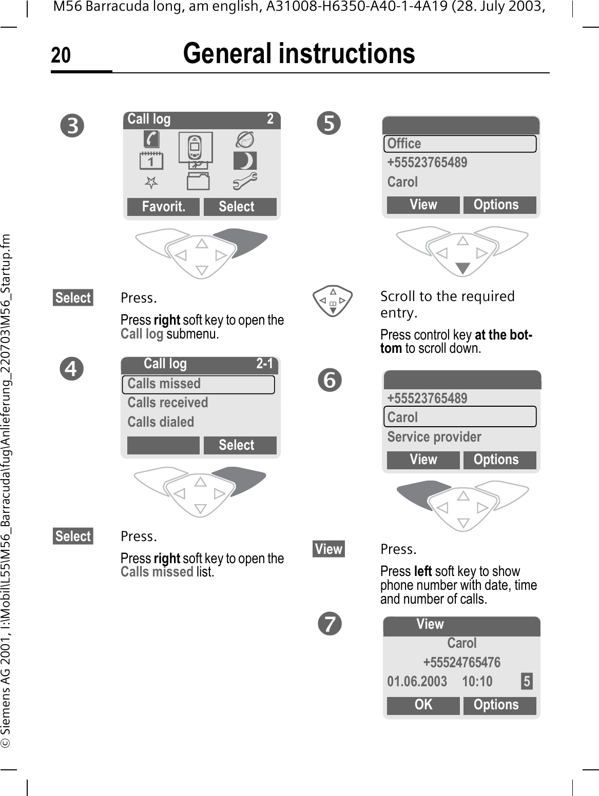 General instructions20M56 Barracuda long, am english, A31008-H6350-A40-1-4A19 (28. July 2003, &copy; Siemens AG 2001, I:\Mobil\L55\M56_Barracuda\fug\Anlieferung_220703\M56_Startup.fm&sect;Select&sect; Press.Press right soft key to open the Call log submenu. &sect;Select&sect; Press.Press right soft key to open the Calls missed list.Scroll to the required entry.Press control key at the bot-tom to scroll down.&sect;View&sect; Press.Press left soft key to show phone number with date, time and number of calls.pCall log 2Favorit. Select&macr;-&reg;0Q.@-q- Call log 2-1Calls missedCalls receivedCalls dialedSelectr-Calls missedOffice+55523765489CarolView Optionss-Calls missed+55523765489CarolService providerView Optionst!ViewCarol+5552476547601.06.2003 10:10 &sect;5&sect;OK Options