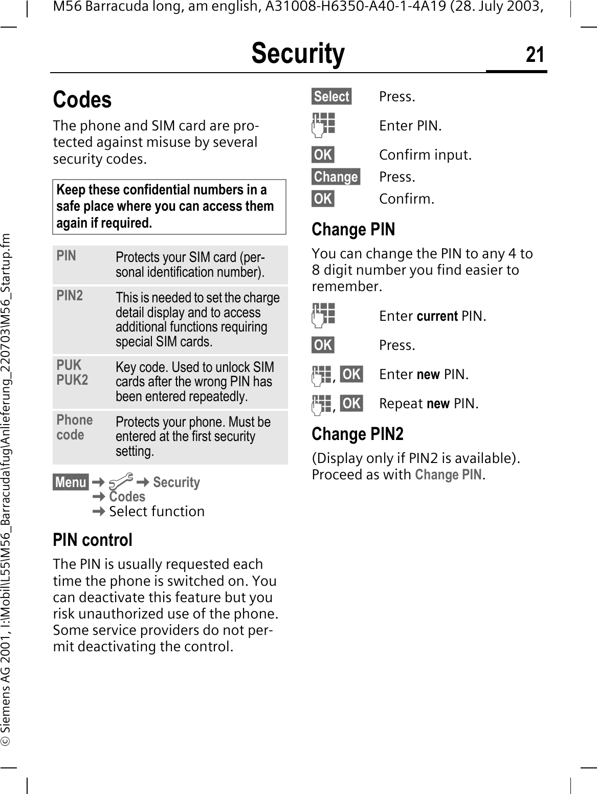 Security 21M56 Barracuda long, am english, A31008-H6350-A40-1-4A19 (28. July 2003, &copy; Siemens AG 2001, I:\Mobil\L55\M56_Barracuda\fug\Anlieferung_220703\M56_Startup.fmSecurity CodesThe phone and SIM card are pro-tected against misuse by several security codes. &sect;Menu&sect;@SecurityCodesSelect functionPIN controlThe PIN is usually requested each time the phone is switched on. You can deactivate this feature but you risk unauthorized use of the phone. Some service providers do not per-mit deactivating the control.&sect;Select&sect; Press.Enter PIN.&sect;OK&sect; Confirm input.&sect;Change&sect; Press.&sect;OK&sect; Confirm.Change PINYou can change the PIN to any 4 to 8 digit number you find easier to remember.Enter current PIN.&sect;OK&sect; Press.,&sect;OK&sect; Enter new PIN.,&sect;OK&sect; Repeat new PIN.Change PIN2(Display only if PIN2 is available). Proceed as with Change PIN.Keep these confidential numbers in a safe place where you can access them again if required.PIN Protects your SIM card (per-sonal identification number).PIN2 This is needed to set the charge detail display and to access additional functions requiring special SIM cards.PUKPUK2 Key code. Used to unlock SIM cards after the wrong PIN has been entered repeatedly.Phone code Protects your phone. Must be entered at the first security setting.