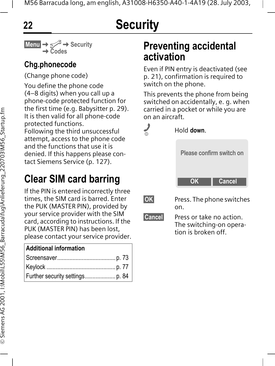 Security22M56 Barracuda long, am english, A31008-H6350-A40-1-4A19 (28. July 2003, &copy; Siemens AG 2001, I:\Mobil\L55\M56_Barracuda\fug\Anlieferung_220703\M56_Startup.fm&sect;Menu&sect;@SecurityCodesChg.phonecode(Change phone code)You define the phone code (4&ndash;8 digits) when you call up a phone-code protected function for the first time (e.g. Babysitter p. 29). It is then valid for all phone-code protected functions. Following the third unsuccessful attempt, access to the phone code and the functions that use it is denied. If this happens please con-tact Siemens Service (p. 127).Clear SIM card barringIf the PIN is entered incorrectly three times, the SIM card is barred. Enter the PUK (MASTER PIN), provided by your service provider with the SIM card, according to instructions. If the PUK (MASTER PIN) has been lost, please contact your service provider.Preventing accidental activationEven if PIN entry is deactivated (see p. 21), confirmation is required to switch on the phone.This prevents the phone from being switched on accidentally, e. g. when carried in a pocket or while you are on an aircraft.Hold down.&sect;OK&sect; Press. The phone switches on.&sect;Cancel&sect; Press or take no action. The switching-on opera-tion is broken off.Additional informationScreensaver...................................... p. 73Keylock ............................................. p. 77Further security settings.................... p. 84Please confirm switch onOK Cancel