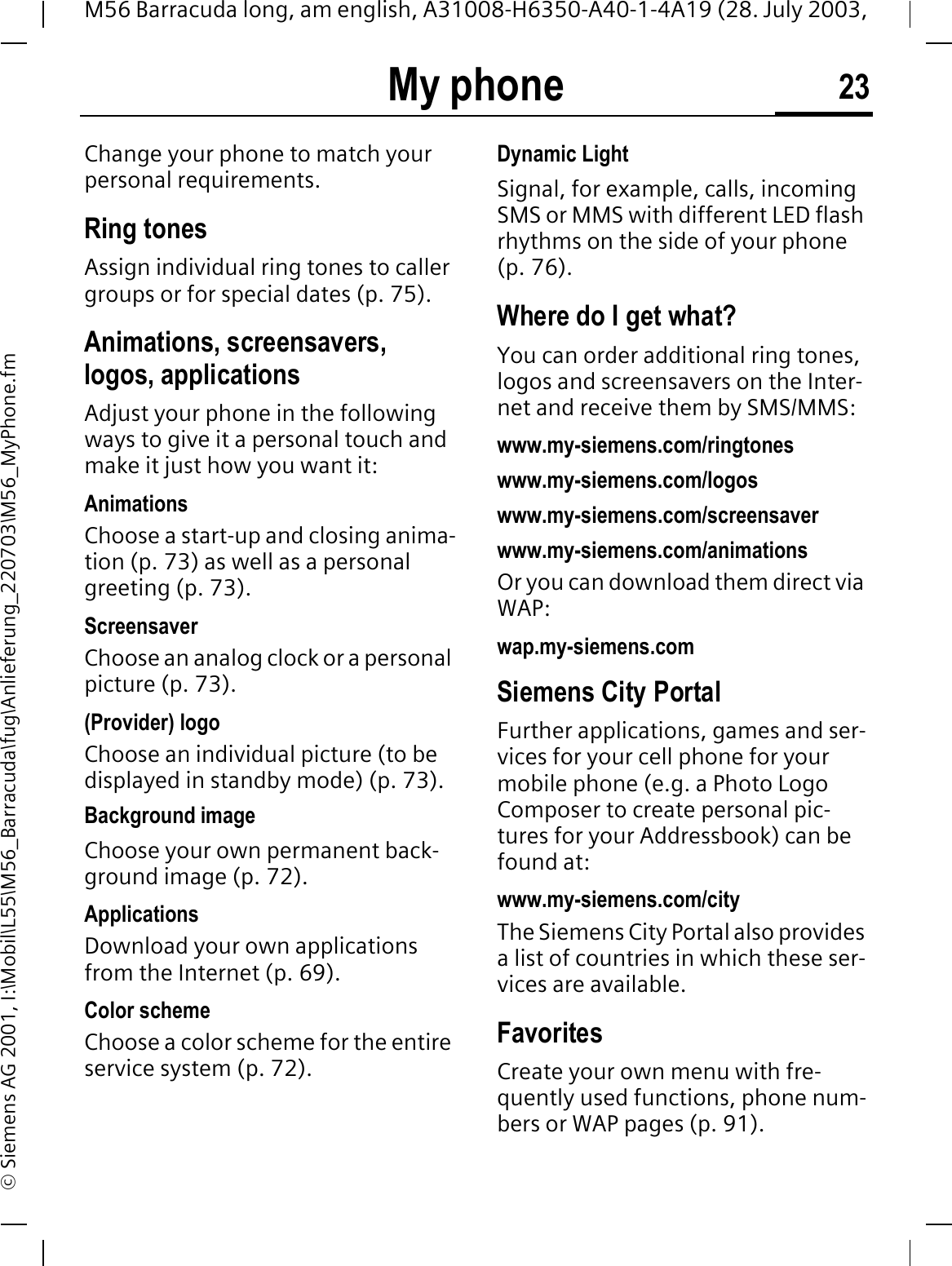 My phone 23M56 Barracuda long, am english, A31008-H6350-A40-1-4A19 (28. July 2003, &copy; Siemens AG 2001, I:\Mobil\L55\M56_Barracuda\fug\Anlieferung_220703\M56_MyPhone.fmMy phone Change your phone to match your personal requirements.Ring tonesAssign individual ring tones to caller groups or for special dates (p. 75).Animations, screensavers, logos, applicationsAdjust your phone in the following ways to give it a personal touch and make it just how you want it:AnimationsChoose a start-up and closing anima-tion (p. 73) as well as a personal greeting (p. 73).ScreensaverChoose an analog clock or a personal picture (p. 73).(Provider) logoChoose an individual picture (to be displayed in standby mode) (p. 73).Background imageChoose your own permanent back-ground image (p. 72).Applications Download your own applications from the Internet (p. 69).Color schemeChoose a color scheme for the entire service system (p. 72).Dynamic LightSignal, for example, calls, incoming SMS or MMS with different LED flash rhythms on the side of your phone (p. 76).Where do I get what?You can order additional ring tones, logos and screensavers on the Inter-net and receive them by SMS/MMS:www.my-siemens.com/ringtoneswww.my-siemens.com/logoswww.my-siemens.com/screensaverwww.my-siemens.com/animationsOr you can download them direct via WAP:wap.my-siemens.comSiemens City PortalFurther applications, games and ser-vices for your cell phone for your mobile phone (e.g. a Photo Logo Composer to create personal pic-tures for your Addressbook) can be found at:www.my-siemens.com/city The Siemens City Portal also provides a list of countries in which these ser-vices are available.FavoritesCreate your own menu with fre-quently used functions, phone num-bers or WAP pages (p. 91). 