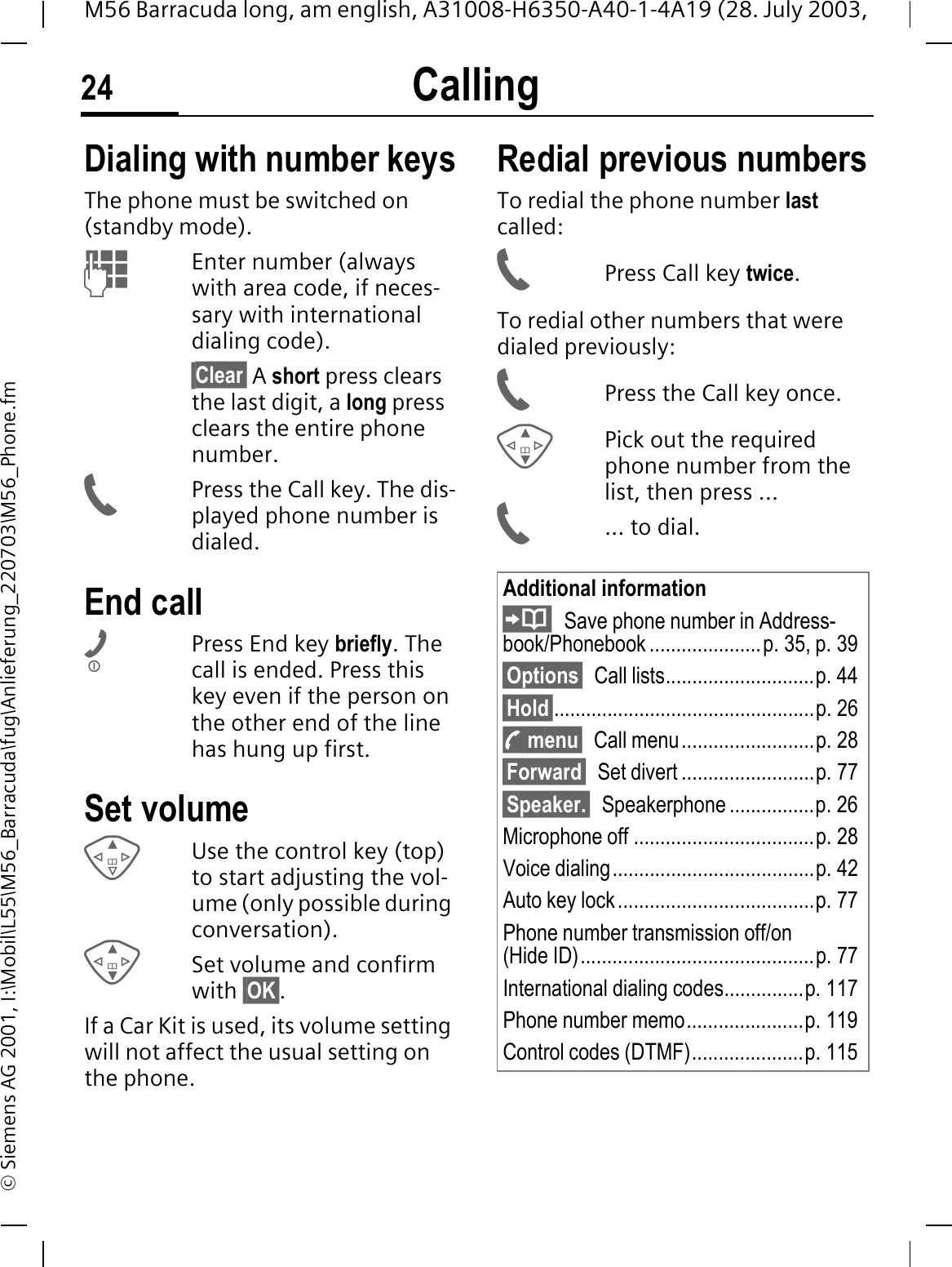 Calling24M56 Barracuda long, am english, A31008-H6350-A40-1-4A19 (28. July 2003, &copy; Siemens AG 2001, I:\Mobil\L55\M56_Barracuda\fug\Anlieferung_220703\M56_Phone.fmCalling Dialing with number keysThe phone must be switched on (standby mode).Enter number (always with area code, if neces-sary with international dialing code). &sect;Clear&sect; A short press clears the last digit, a long press clears the entire phone number.Press the Call key. The dis-played phone number is dialed.End callPress End key briefly. The call is ended. Press this key even if the person on the other end of the line has hung up first.Set volumeUse the control key (top) to start adjusting the vol-ume (only possible during conversation).Set volume and confirm with &sect;OK&sect;.If a Car Kit is used, its volume setting will not affect the usual setting on the phone.Redial previous numbersTo redial the phone number last called:Press Call key twice.To redial other numbers that were dialed previously:Press the Call key once.Pick out the required phone number from the list, then press ...... to dial.Additional informationSave phone number in Address-book/Phonebook .....................p. 35, p. 39&sect;Options&sect; Call lists............................p. 44 &sect;Hold&sect;.................................................p. 26y menu&sect; Call menu.........................p. 28&sect;Forward&sect; Set divert .........................p. 77&sect;Speaker.&sect; Speakerphone ................p. 26Microphone off ..................................p. 28Voice dialing......................................p. 42Auto key lock.....................................p. 77Phone number transmission off/on(Hide ID)............................................p. 77International dialing codes...............p. 117Phone number memo......................p. 119Control codes (DTMF).....................p. 115