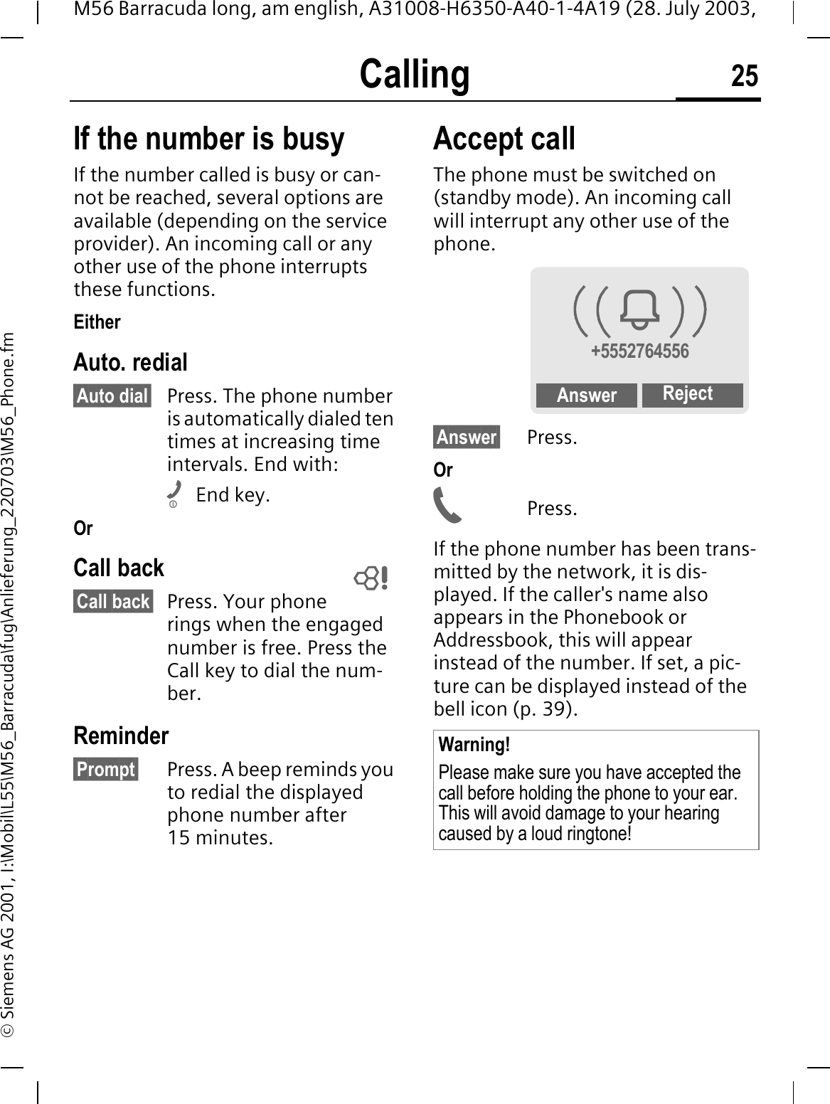 Calling 25M56 Barracuda long, am english, A31008-H6350-A40-1-4A19 (28. July 2003, &copy; Siemens AG 2001, I:\Mobil\L55\M56_Barracuda\fug\Anlieferung_220703\M56_Phone.fmIf the number is busyIf the number called is busy or can-not be reached, several options are available (depending on the service provider). An incoming call or any other use of the phone interrupts these functions.EitherAuto. redial&sect;Auto dial&sect; Press. The phone number is automatically dialed ten times at increasing time intervals. End with:End key.OrCall back&sect;Call back&sect; Press. Your phone rings when the engaged number is free. Press the Call key to dial the num-ber. Reminder&sect;Prompt&sect; Press. A beep reminds you to redial the displayed phone number after 15 minutes.Accept call The phone must be switched on (standby mode). An incoming call will interrupt any other use of the phone.&sect;Answer&sect; Press.OrPress.If the phone number has been trans-mitted by the network, it is dis-played. If the caller's name also appears in the Phonebook or Addressbook, this will appear instead of the number. If set, a pic-ture can be displayed instead of the bell icon (p. 39). Warning!Please make sure you have accepted the call before holding the phone to your ear. This will avoid damage to your hearing caused by a loud ringtone!<+5552764556Answer Reject