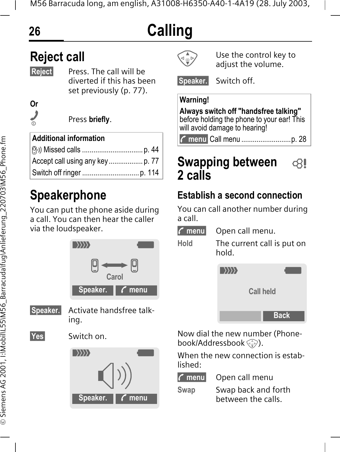 Calling26M56 Barracuda long, am english, A31008-H6350-A40-1-4A19 (28. July 2003, &copy; Siemens AG 2001, I:\Mobil\L55\M56_Barracuda\fug\Anlieferung_220703\M56_Phone.fmReject call&sect;Reject&sect; Press. The call will be diverted if this has been set previously (p. 77).OrPress briefly.SpeakerphoneYou can put the phone aside during a call. You can then hear the caller via the loudspeaker. &sect;Speaker.&sect; Activate handsfree talk-ing.&sect;Yes&sect; Switch on.Use the control key to adjust the volume.&sect;Speaker.&sect; Switch off.Swapping between 2callsEstablish a second connectionYou can call another number during a call.y menu&sect; Open call menu.Hold The current call is put on hold.Now dial the new number (Phone-book/Addressbook ).When the new connection is estab-lished:y menu&sect; Open call menuSwap Swap back and forth between the calls.Additional informationR Missed calls ................................ p. 44Accept call using any key.................. p. 77Switch off ringer ..............................p. 1142:IICarolSpeaker.  menu2:Speaker.  menuWarning!Always switch off "handsfree talking"before holding the phone to your ear! This will avoid damage to hearing!y menu&sect; Call menu ..........................p. 28 2:Call heldBack