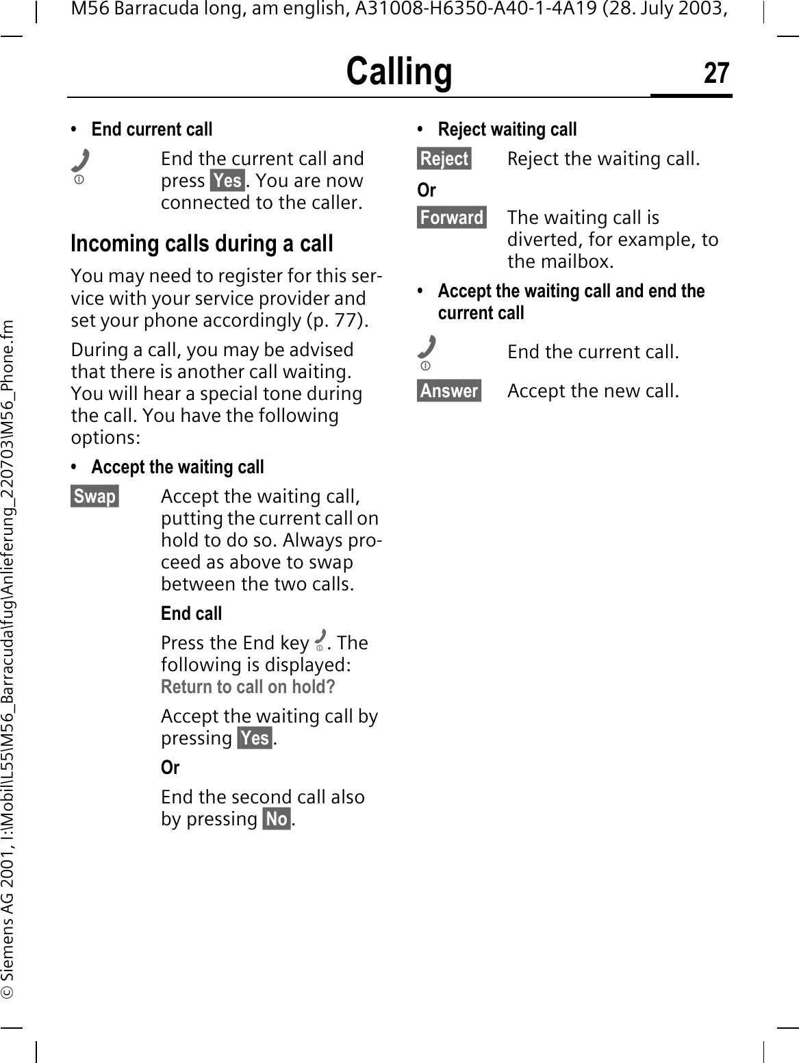 Calling 27M56 Barracuda long, am english, A31008-H6350-A40-1-4A19 (28. July 2003, &copy; Siemens AG 2001, I:\Mobil\L55\M56_Barracuda\fug\Anlieferung_220703\M56_Phone.fm&bull; End current callEnd the current call and press &sect;Yes&sect;. You are now connected to the caller.Incoming calls during a callYou may need to register for this ser-vice with your service provider and set your phone accordingly (p. 77). During a call, you may be advised that there is another call waiting. You will hear a special tone during the call. You have the following options:&bull; Accept the waiting call&sect;Swap&sect; Accept the waiting call, putting the current call on hold to do so. Always pro-ceed as above to swap between the two calls.End callPress the End key . The following is displayed: Return to call on hold?Accept the waiting call by pressing &sect;Yes&sect;.OrEnd the second call also by pressing &sect;No&sect;.&bull; Reject waiting call&sect;Reject&sect; Reject the waiting call. Or&sect;Forward&sect; The waiting call is diverted, for example, to the mailbox.&bull; Accept the waiting call and end the current callEnd the current call.&sect;Answer&sect; Accept the new call.