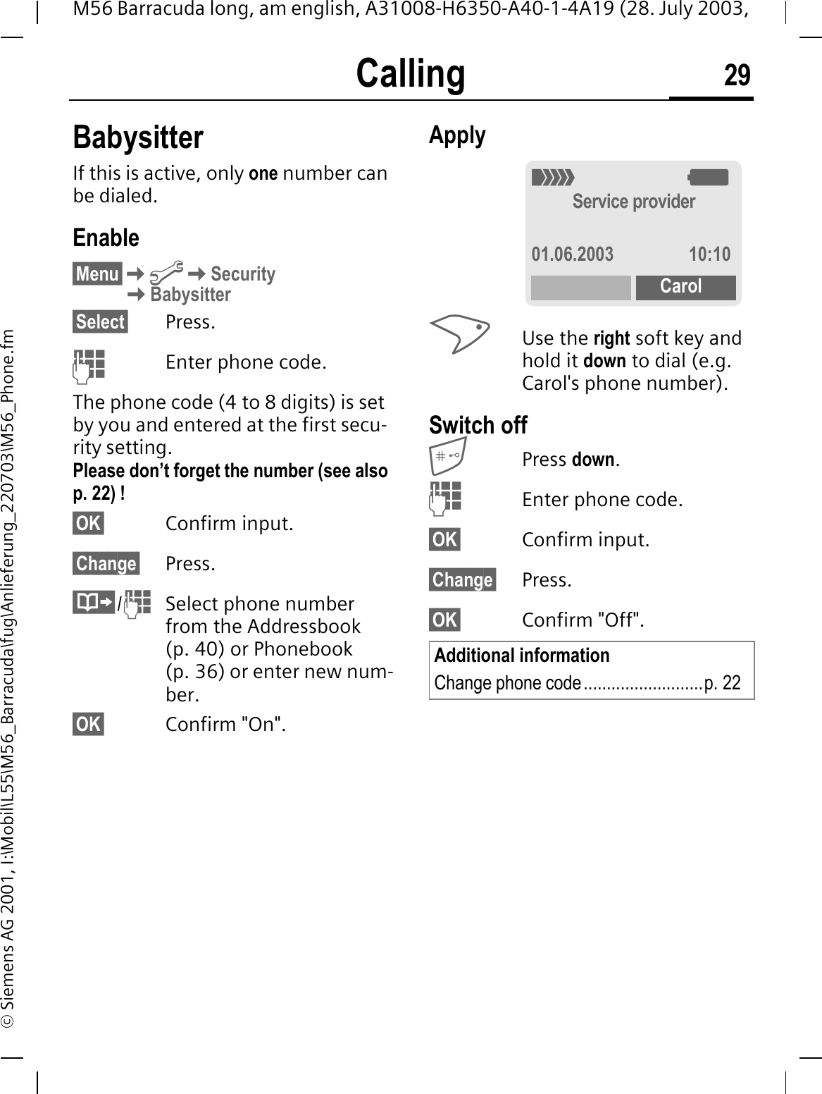 Calling 29M56 Barracuda long, am english, A31008-H6350-A40-1-4A19 (28. July 2003, &copy; Siemens AG 2001, I:\Mobil\L55\M56_Barracuda\fug\Anlieferung_220703\M56_Phone.fmBabysitterIf this is active, only one number can be dialed.Enable&sect;Menu&sect;@SecurityBabysitter&sect;Select&sect; Press.Enter phone code.The phone code (4 to 8 digits) is set by you and entered at the first secu-rity setting.Please don&rsquo;t forget the number (see also p. 22) ! &sect;OK&sect; Confirm input.&sect;Change&sect; Press./Select phone number from the Addressbook (p. 40) or Phonebook (p. 36) or enter new num-ber. &sect;OK&sect; Confirm "On".ApplyUse the right soft key and hold it down to dial (e.g. Carol's phone number). Switch offPress down.Enter phone code.&sect;OK&sect; Confirm input.&sect;Change&sect; Press.&sect;OK&sect; Confirm "Off".Additional informationChange phone code..........................p. 222:Service provider01.06.2003 10:10Carol