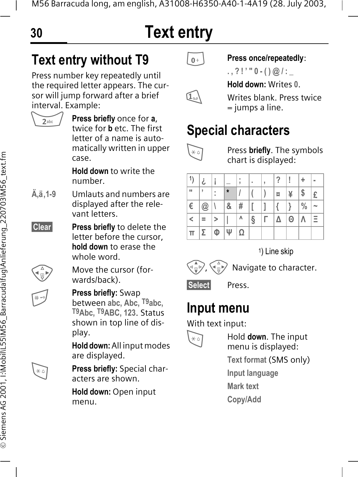 Text entry30M56 Barracuda long, am english, A31008-H6350-A40-1-4A19 (28. July 2003, &copy; Siemens AG 2001, I:\Mobil\L55\M56_Barracuda\fug\Anlieferung_220703\M56_text.fmText entry Text entry without T9Press number key repeatedly until the required letter appears. The cur-sor will jump forward after a brief interval. Example:Press briefly once for a,twice for betc. The first letter of a name is auto-matically written in upper case.Hold down to write the number.&Auml;,&auml;,1-9 Umlauts and numbers are displayed after the rele-vant letters.&sect;Clear&sect; Press briefly to delete the letter before the cursor, hold down to erase the whole word.Move the cursor (for-wards/back).Press briefly: Swap between abc, Abc, T9abc, T9Abc, T9ABC, 123. Status shown in top line of dis-play.Hold down: All input modes are displayed.Press briefly: Special char-acters are shown.Hold down: Open input menu.Press once/repeatedly:. , ? ! &rsquo; " 0 - ( ) @ / : _Hold down: Writes 0.Writes blank. Press twice = jumps a line.Special charactersPress briefly. The symbols chart is displayed: 1) Line skip,Navigate to character.&sect;Select&sect; Press.Input menuWith text input:Hold down. The input menu is displayed:Text format (SMS only)Input languageMark textCopy/Add1)&iquest;&iexcl;_;.,?!+-"&rsquo; :*/()&curren;&yen;$&pound;&euro;@\ &amp;#[ ] {}%~<=>| ^&sect;ĬǼĭȂȅʍȉ ĮȍȎ