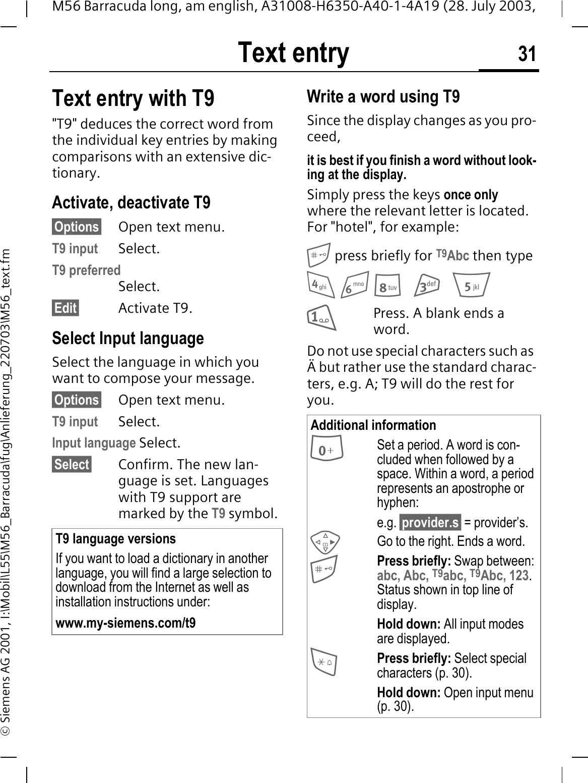Text entry 31M56 Barracuda long, am english, A31008-H6350-A40-1-4A19 (28. July 2003, &copy; Siemens AG 2001, I:\Mobil\L55\M56_Barracuda\fug\Anlieferung_220703\M56_text.fmText entry with T9"T9" deduces the correct word from the individual key entries by making comparisons with an extensive dic-tionary.Activate, deactivate T9&sect;Options&sect; Open text menu.T9 input Select.T9 preferredSelect.&sect;Edit&sect; Activate T9.Select Input languageSelect the language in which you want to compose your message.&sect;Options&sect; Open text menu.T9 input Select.Input language Select.&sect;Select&sect; Confirm. The new lan-guage is set. Languages with T9 support are marked by the T9 symbol. Write a word using T9Since the display changes as you pro-ceed,it is best if you finish a word without look-ing at the display.Simply press the keys once onlywhere the relevant letter is located. For "hotel", for example: press briefly for T9Abc then type  Press. A blank ends a word.Do not use special characters such as &Auml; but rather use the standard charac-ters, e.g. A; T9 will do the rest for you.T9 language versionsIf you want to load a dictionary in another language, you will find a large selection to download from the Internet as well as installation instructions under:www.my-siemens.com/t9Additional informationSet a period. A word is con-cluded when followed by a space. Within a word, a period represents an apostrophe or hyphen:e.g. &sect;provider.s&sect; = provider&rsquo;s.Go to the right. Ends a word.Press briefly: Swap between:abc, Abc, T9abc, T9Abc, 123.Status shown in top line of display.Hold down: All input modes are displayed.Press briefly: Select special characters (p. 30).Hold down: Open input menu (p. 30).