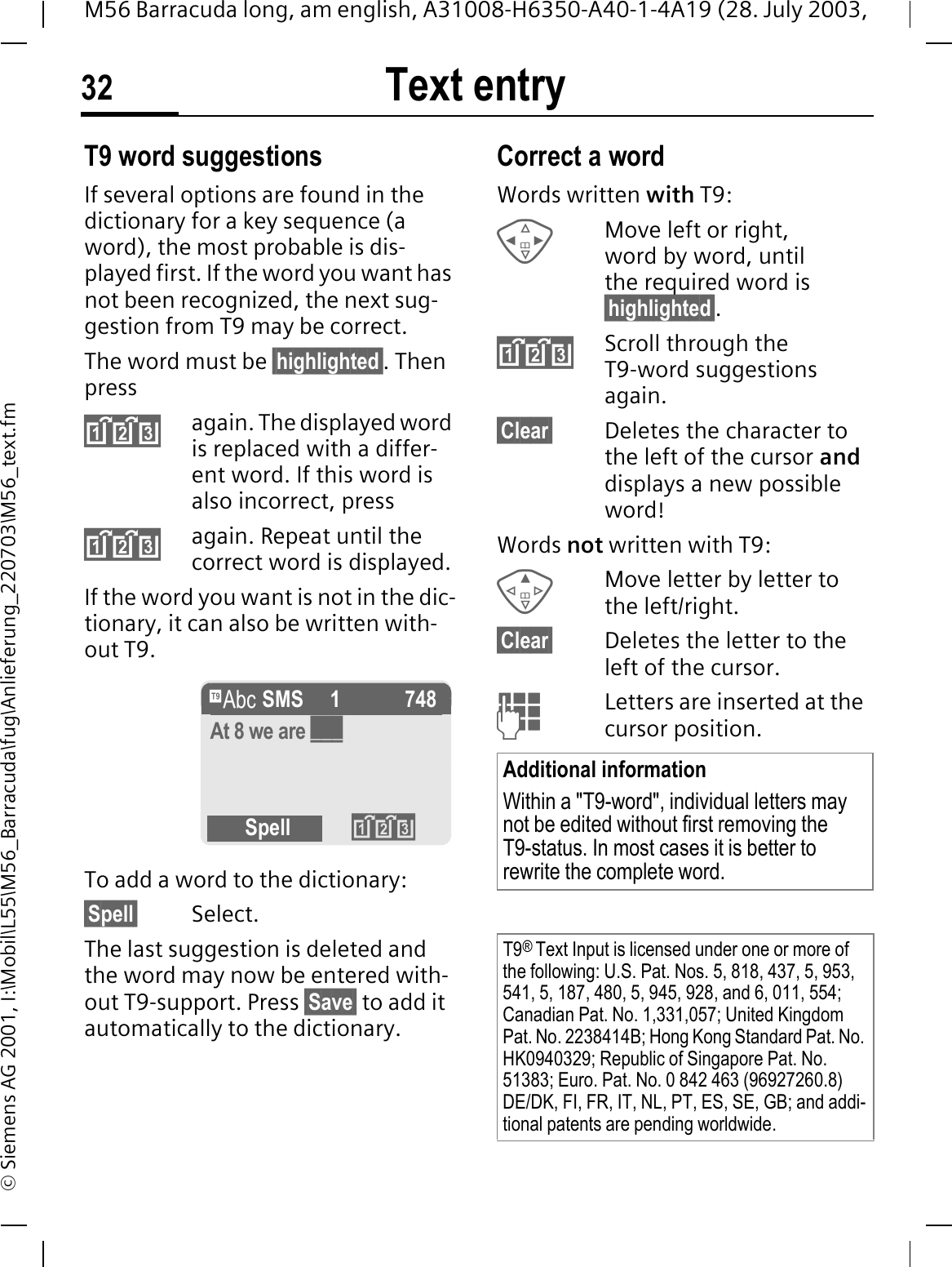 Text entry32M56 Barracuda long, am english, A31008-H6350-A40-1-4A19 (28. July 2003, &copy; Siemens AG 2001, I:\Mobil\L55\M56_Barracuda\fug\Anlieferung_220703\M56_text.fmT9 word suggestionsIf several options are found in the dictionary for a key sequence (a word), the most probable is dis-played first. If the word you want has not been recognized, the next sug-gestion from T9 may be correct.The word must be &sect;highlighted&sect;. Then pressagain. The displayed word is replaced with a differ-ent word. If this word is also incorrect, pressagain. Repeat until the correct word is displayed.If the word you want is not in the dic-tionary, it can also be written with-out T9.To add a word to the dictionary:&sect;Spell&sect; Select.The last suggestion is deleted and the word may now be entered with-out T9-support. Press &sect;Save&sect; to add it automatically to the dictionary.Correct a wordWords written with T9:Move left or right, word by word, until the required word is &sect;highlighted&sect;.Scroll through the T9-word suggestions again.&sect;Clear&sect; Deletes the character to the left of the cursor anddisplays a new possible word!Words not written with T9:Move letter by letter to the left/right.&sect;Clear&sect; Deletes the letter to the left of the cursor.Letters are inserted at the cursor position.f SMS   1 748At 8 we are ___Spell Additional informationWithin a "T9-word", individual letters may not be edited without first removing the T9-status. In most cases it is better to rewrite the complete word.T9&reg;Text Input is licensed under one or more of the following: U.S. Pat. Nos. 5, 818, 437, 5, 953, 541, 5, 187, 480, 5, 945, 928, and 6, 011, 554; Canadian Pat. No. 1,331,057; United Kingdom Pat. No. 2238414B; Hong Kong Standard Pat. No. HK0940329; Republic of Singapore Pat. No. 51383; Euro. Pat. No. 0 842 463 (96927260.8) DE/DK, FI, FR, IT, NL, PT, ES, SE, GB; and addi-tional patents are pending worldwide.