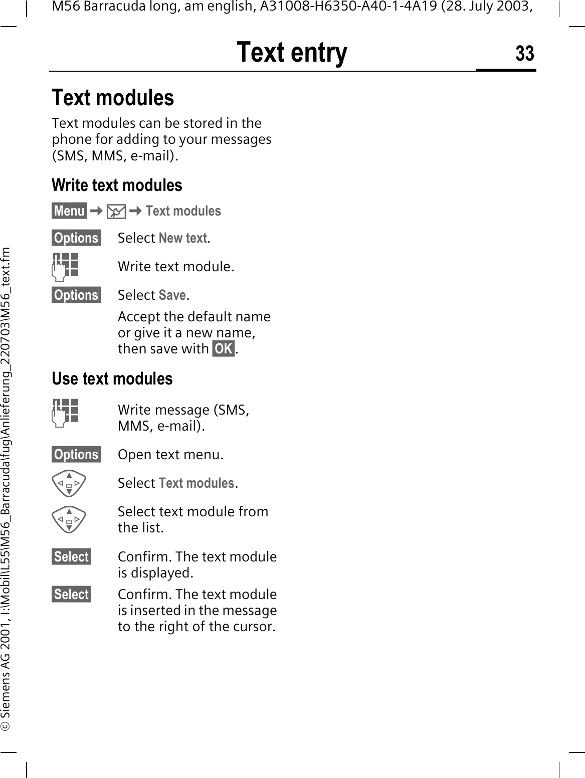 Text entry 33M56 Barracuda long, am english, A31008-H6350-A40-1-4A19 (28. July 2003, &copy; Siemens AG 2001, I:\Mobil\L55\M56_Barracuda\fug\Anlieferung_220703\M56_text.fmText modulesText modules can be stored in the phone for adding to your messages (SMS, MMS, e-mail). Write text modules&sect;Menu&sect;0Text modules&sect;Options&sect; Select New text.Write text module.&sect;Options&sect; Select Save.Accept the default name or give it a new name, then save with &sect;OK&sect;.Use text modulesWrite message (SMS, MMS, e-mail).&sect;Options&sect; Open text menu.Select Text modules.Select text module from the list.&sect;Select&sect; Confirm. The text module is displayed.&sect;Select&sect; Confirm. The text module is inserted in the message to the right of the cursor.