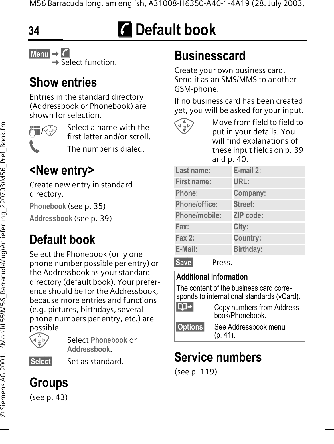 &macr; Default book34M56 Barracuda long, am english, A31008-H6350-A40-1-4A19 (28. July 2003, &copy; Siemens AG 2001, I:\Mobil\L55\M56_Barracuda\fug\Anlieferung_220703\M56_Pref_Book.fm&macr; Default book &sect;Menu&sect;&macr;Select function.Show entriesEntries in the standard directory (Addressbook or Phonebook) are shown for selection./Select a name with the first letter and/or scroll. The number is dialed.<New entry>Create new entry in standard directory.Phonebook (see p. 35)Addressbook (see p. 39)Default bookSelect the Phonebook (only one phone number possible per entry) or the Addressbook as your standard directory (default book). Your prefer-ence should be for the Addressbook, because more entries and functions (e.g. pictures, birthdays, several phone numbers per entry, etc.) are possible.Select Phonebook or Addressbook.&sect;Select&sect; Set as standard.Groups(see p. 43)BusinesscardCreate your own business card. Send it as an SMS/MMS to another GSM-phone. If no business card has been created yet, you will be asked for your input.Move from field to field to put in your details. You will find explanations of these input fields on p. 39 and p. 40.&sect;Save&sect; Press.Service numbers(see p. 119)Last name: E-mail 2:First name: URL:Phone:  Company: Phone/office: Street:Phone/mobile: ZIP code:Fax: City:Fax 2:  Country:E-Mail: Birthday:Additional informationThe content of the business card corre-sponds to international standards (vCard).Copy numbers from Address-book/Phonebook.&sect;Options&sect; See Addressbook menu (p. 41).