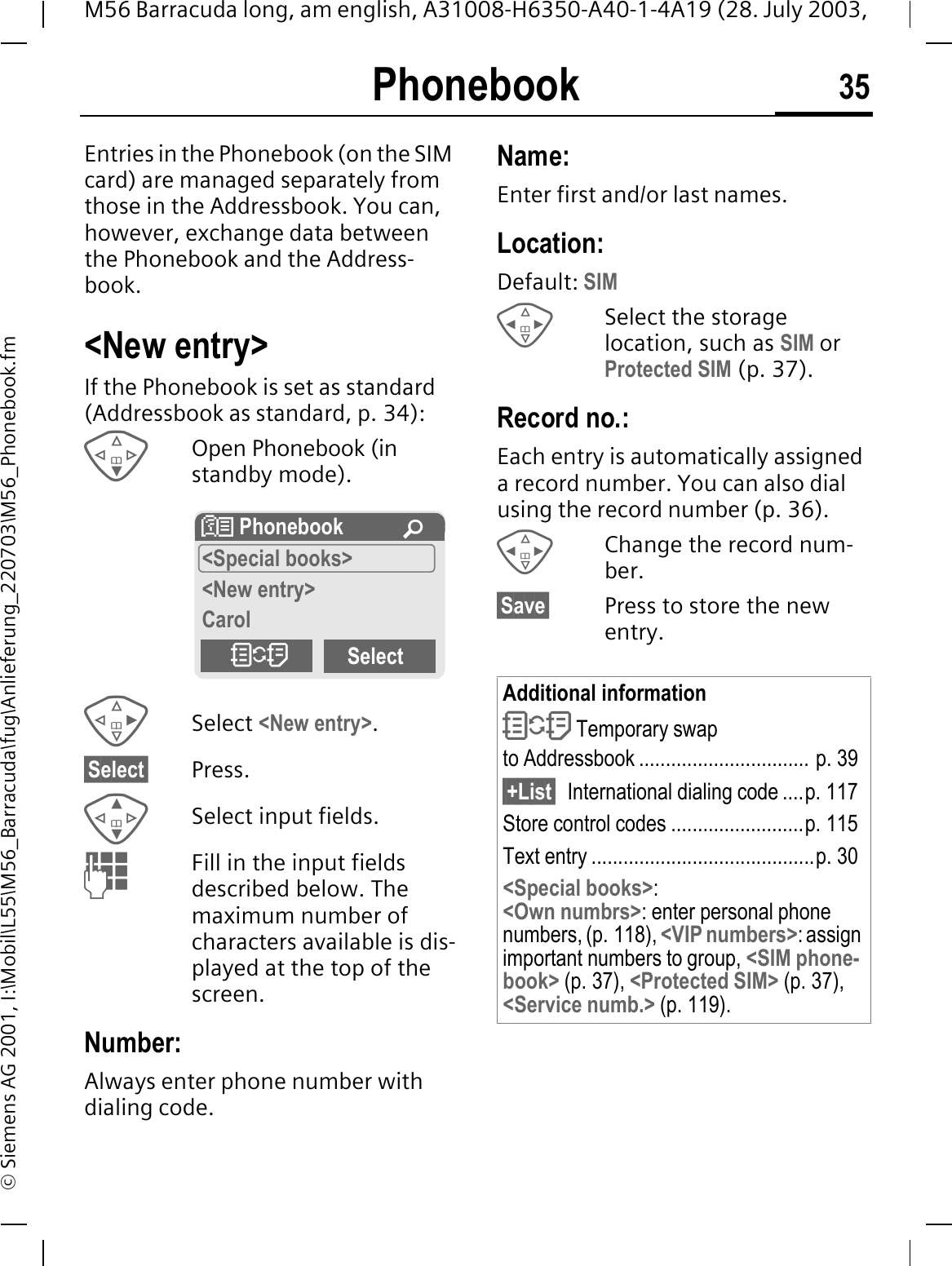 Phonebook 35M56 Barracuda long, am english, A31008-H6350-A40-1-4A19 (28. July 2003, &copy; Siemens AG 2001, I:\Mobil\L55\M56_Barracuda\fug\Anlieferung_220703\M56_Phonebook.fmPhonebook Entries in the Phonebook (on the SIM card) are managed separately from those in the Addressbook. You can, however, exchange data between the Phonebook and the Address-book.<New entry>If the Phonebook is set as standard (Addressbook as standard, p. 34):Open Phonebook (in standby mode).Select <New entry>.&sect;Select&sect; Press.Select input fields.Fill in the input fields described below. The maximum number of characters available is dis-played at the top of the screen. Number:Always enter phone number with dialing code.Name: Enter first and/or last names.Location:Default: SIMSelect the storage location, such as SIM orProtected SIM (p. 37).Record no.: Each entry is automatically assigned a record number. You can also dial using the record number (p. 36). Change the record num-ber.&sect;Save&sect; Press to store the new entry.! Phonebook &iexcl;<Special books><New entry>Carol"SelectAdditional information" Temporary swap to Addressbook ................................ p. 39&sect;+List&sect; International dialing code ....p. 117Store control codes .........................p. 115Text entry ..........................................p. 30<Special books>:<Own numbrs>: enter personal phone numbers, (p. 118), <VIP numbers>: assign important numbers to group, <SIM phone-book> (p. 37), <Protected SIM> (p. 37), <Service numb.> (p. 119).