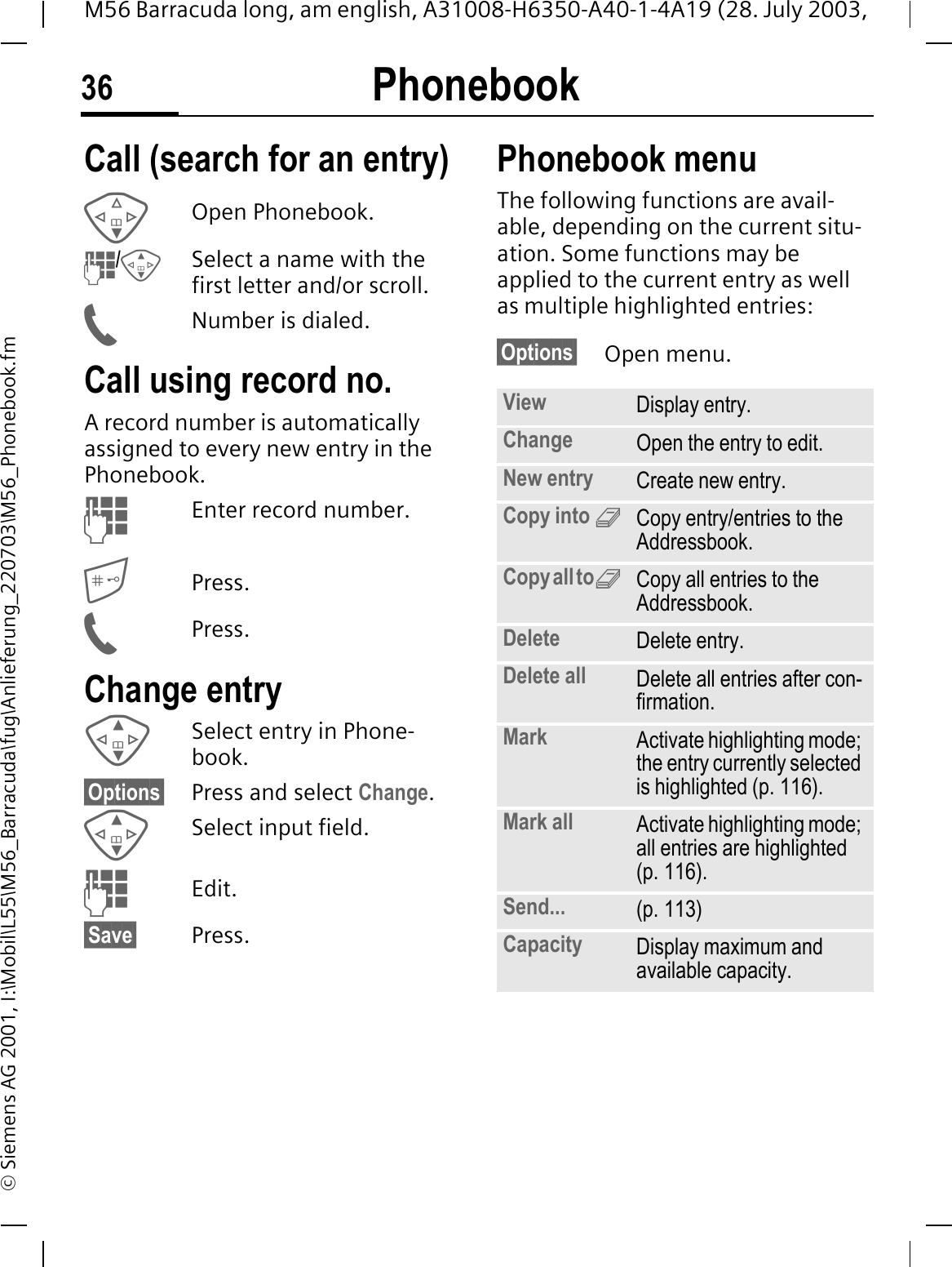 Phonebook36M56 Barracuda long, am english, A31008-H6350-A40-1-4A19 (28. July 2003, &copy; Siemens AG 2001, I:\Mobil\L55\M56_Barracuda\fug\Anlieferung_220703\M56_Phonebook.fmCall (search for an entry)Open Phonebook./Select a name with the first letter and/or scroll.Number is dialed.Call using record no.A record number is automatically assigned to every new entry in the Phonebook.Enter record number.Press.Press.Change entrySelect entry in Phone-book.&sect;Options&sect; Press and select Change.Select input field.Edit.&sect;Save&sect; Press.Phonebook menuThe following functions are avail-able, depending on the current situ-ation. Some functions may be applied to the current entry as well as multiple highlighted entries:&sect;Options&sect; Open menu. View Display entry.Change Open the entry to edit.New entry Create new entry.Copy into 9Copy entry/entries to the Addressbook.Copy all to9Copy all entries to the Addressbook.Delete Delete entry.Delete all Delete all entries after con-firmation.Mark Activate highlighting mode; the entry currently selected is highlighted (p. 116).Mark all Activate highlighting mode; all entries are highlighted (p. 116).Send... (p. 113)Capacity Display maximum and available capacity.