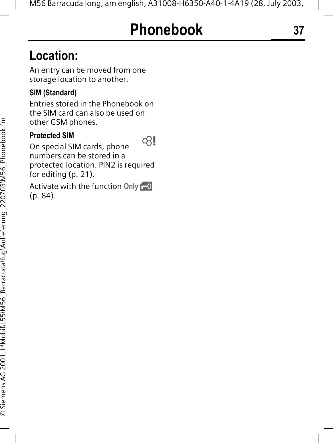 Phonebook 37M56 Barracuda long, am english, A31008-H6350-A40-1-4A19 (28. July 2003, &copy; Siemens AG 2001, I:\Mobil\L55\M56_Barracuda\fug\Anlieferung_220703\M56_Phonebook.fmLocation:An entry can be moved from one storage location to another. SIM (Standard)Entries stored in the Phonebook on the SIM card can also be used on other GSM phones.Protected SIM On special SIM cards, phone numbers can be stored in a protected location. PIN2 is required for editing (p. 21). Activate with the function Only &sbquo;(p. 84). 