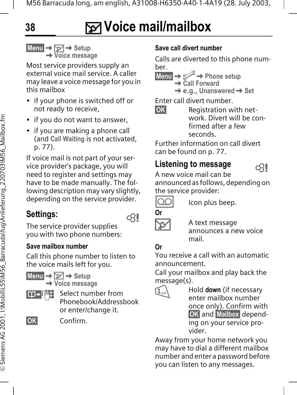 0 Voice mail/mailbox38M56 Barracuda long, am english, A31008-H6350-A40-1-4A19 (28. July 2003, &copy; Siemens AG 2001, I:\Mobil\L55\M56_Barracuda\fug\Anlieferung_220703\M56_Mailbox.fm0 Voice mail/mailbox&sect;Menu&sect;0SetupVoice messageMost service providers supply an external voice mail service. A caller may leave a voice message for you in this mailbox &bull; if your phone is switched off or not ready to receive,&bull; if you do not want to answer,&bull; if you are making a phone call (and Call Waiting is not activated, p. 77).If voice mail is not part of your ser-vice provider's package, you will need to register and settings may have to be made manually. The fol-lowing description may vary slightly, depending on the service provider.Settings:The service provider supplies you with two phone numbers:Save mailbox number Call this phone number to listen to the voice mails left for you. &sect;Menu&sect;0SetupVoice message/Select number from Phonebook/Addressbook or enter/change it.&sect;OK&sect; Confirm.Save call divert numberCalls are diverted to this phone num-ber. &sect;Menu&sect;@Phone setupCall Forwarde.g., UnansweredSetEnter call divert number.&sect;OK&sect; Registration with net-work. Divert will be con-firmed after a few seconds.Further information on call divert can be found on p. 77.Listening to messageA new voice mail can be announced as follows, depending on the service provider:/Icon plus beep.Or0A text message announces a new voice mail.OrYou receive a call with an automatic announcement.Call your mailbox and play back the message(s).Hold down (if necessary enter mailbox number once only). Confirm with &sect;OK&sect; and &sect;Mailbox&sect; depend-ing on your service pro-vider.Away from your home network you may have to dial a different mailbox number and enter a password before you can listen to any messages.  