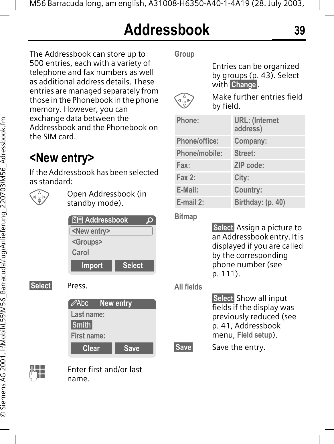 Addressbook 39M56 Barracuda long, am english, A31008-H6350-A40-1-4A19 (28. July 2003, &copy; Siemens AG 2001, I:\Mobil\L55\M56_Barracuda\fug\Anlieferung_220703\M56_Adressbook.fmAddressbookThe Addressbook can store up to 500 entries, each with a variety of telephone and fax numbers as well as additional address details. These entries are managed separately from those in the Phonebook in the phone memory. However, you can exchange data between the Addressbook and the Phonebook on the SIM card.<New entry>If the Addressbook has been selected as standard:Open Addressbook (in standby mode).&sect;Select&sect; Press.Enter first and/or last name.GroupEntries can be organized by groups (p. 43). Select with &sect;Change&sect;.Make further entries field by field.Bitmap&sect;Select&sect; Assign a picture to an Addressbook entry. It is displayed if you are called by the corresponding phone number (see p. 111).All fields&sect;Select&sect; Show all input fields if the display was previously reduced (see p. 41, Addressbook menu, Field setup).&sect;Save&sect; Save the entry.! Addressbook &iexcl;<New entry><Groups>CarolImport SelectgNew entryLast name:&sect;Smith&sect;First name:Clear SavePhone: URL: (Internet address)Phone/office: Company:Phone/mobile: Street:Fax: ZIP code:Fax 2: City:E-Mail: Country:E-mail 2: Birthday: (p. 40)
