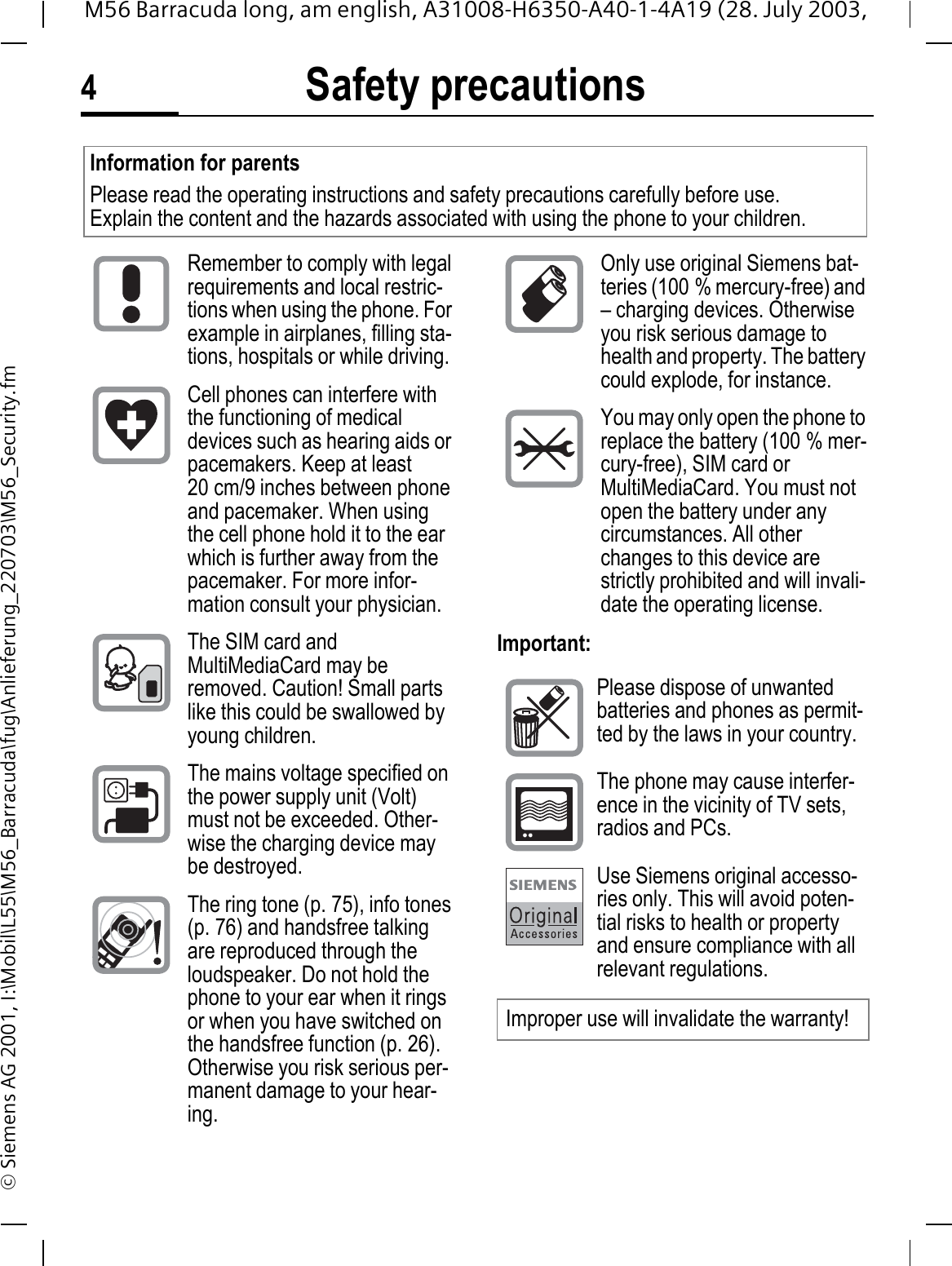 Safety precautions4M56 Barracuda long, am english, A31008-H6350-A40-1-4A19 (28. July 2003, &copy; Siemens AG 2001, I:\Mobil\L55\M56_Barracuda\fug\Anlieferung_220703\M56_Security.fmSafety pre-cautionsImportant:Information for parentsPlease read the operating instructions and safety precautions carefully before use.Explain the content and the hazards associated with using the phone to your children.Remember to comply with legal requirements and local restric-tions when using the phone. For example in airplanes, filling sta-tions, hospitals or while driving.Cell phones can interfere with the functioning of medical devices such as hearing aids or pacemakers. Keep at least 20 cm/9 inches between phone and pacemaker. When using the cell phone hold it to the ear which is further away from the pacemaker. For more infor-mation consult your physician.The SIM card and MultiMediaCard may be removed. Caution! Small parts like this could be swallowed by young children.The mains voltage specified on the power supply unit (Volt) must not be exceeded. Other-wise the charging device may be destroyed.The ring tone (p. 75), info tones (p. 76) and handsfree talking are reproduced through the loudspeaker. Do not hold the phone to your ear when it rings or when you have switched on the handsfree function (p. 26). Otherwise you risk serious per-manent damage to your hear-ing.Only use original Siemens bat-teries (100 % mercury-free) and &ndash; charging devices. Otherwise you risk serious damage to health and property. The battery could explode, for instance.You may only open the phone to replace the battery (100 % mer-cury-free), SIM card or MultiMediaCard. You must not open the battery under any circumstances. All other changes to this device are strictly prohibited and will invali-date the operating license.Please dispose of unwanted batteries and phones as permit-ted by the laws in your country.The phone may cause interfer-ence in the vicinity of TV sets, radios and PCs.Use Siemens original accesso-ries only. This will avoid poten-tial risks to health or property and ensure compliance with all relevant regulations.Improper use will invalidate the warranty!
