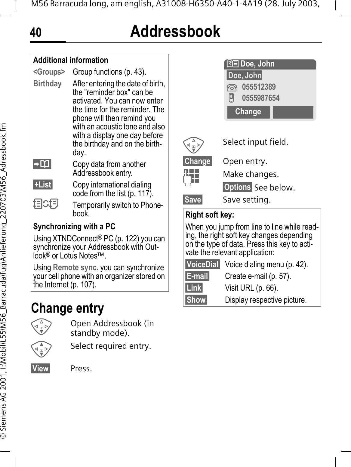 Addressbook40M56 Barracuda long, am english, A31008-H6350-A40-1-4A19 (28. July 2003, &copy; Siemens AG 2001, I:\Mobil\L55\M56_Barracuda\fug\Anlieferung_220703\M56_Adressbook.fmChange entryOpen Addressbook (in standby mode).Select required entry.&sect;View&sect; Press.Select input field.&sect;Change&sect; Open entry. Make changes.&sect;Options&sect; See below.&sect;Save&sect; Save setting.Additional information<Groups> Group functions (p. 43).Birthday After entering the date of birth, the "reminder box" can be activated. You can now enter the time for the reminder. The phone will then remind you with an acoustic tone and also with a display one day before the birthday and on the birth-day.Copy data from another Addressbook entry.&sect;+List&sect; Copy international dialing code from the list (p. 117)."Temporarily switch to Phone-book.Synchronizing with a PCUsing XTNDConnect&reg; PC (p. 122) you can synchronize your Addressbook with Out-look&reg; or Lotus Notes&trade;.Using Remote sync. you can synchronize your cell phone with an organizer stored on the Internet (p. 107).Right soft key:When you jump from line to line while read-ing, the right soft key changes depending on the type of data. Press this key to acti-vate the relevant application:&sect;VoiceDial&sect; Voice dialing menu (p. 42).&sect;E-mail&sect; Create e-mail (p. 57).&sect;Link&sect; Visit URL (p. 66).&sect;Show&sect; Display respective picture.! Doe, John&sect;Doe,&sect;John055512389I0555987654Change