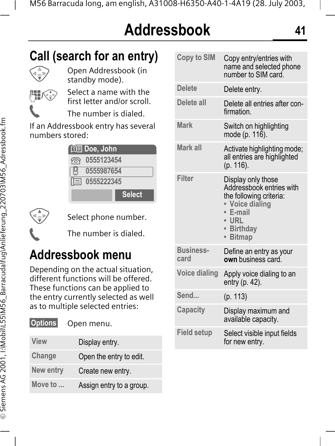 Addressbook 41M56 Barracuda long, am english, A31008-H6350-A40-1-4A19 (28. July 2003, &copy; Siemens AG 2001, I:\Mobil\L55\M56_Barracuda\fug\Anlieferung_220703\M56_Adressbook.fmCall (search for an entry)Open Addressbook (in standby mode)./Select a name with the first letter and/or scroll. The number is dialed.If an Addressbook entry has several numbers stored:Select phone number.The number is dialed.Addressbook menuDepending on the actual situation, different functions will be offered. These functions can be applied to the entry currently selected as well as to multiple selected entries:&sect;Options&sect; Open menu.View Display entry.Change Open the entry to edit.New entry Create new entry.Move to ... Assign entry to a group.! Doe, John0555123454I05559876540555222345SelectCopy to SIM Copy entry/entries with name and selected phone number to SIM card.Delete Delete entry.Delete all Delete all entries after con-firmation.Mark Switch on highlighting mode (p. 116).Mark all Activate highlighting mode; all entries are highlighted (p. 116).Filter Display only those Addressbook entries with the following criteria:&bull; Voice dialing&bull;E-mail&bull; URL&bull;Birthday&bull;BitmapBusiness-card Define an entry as your own business card.Voice dialing Apply voice dialing to an entry (p. 42).Send... (p. 113)Capacity Display maximum and available capacity.Field setup Select visible input fields for new entry.