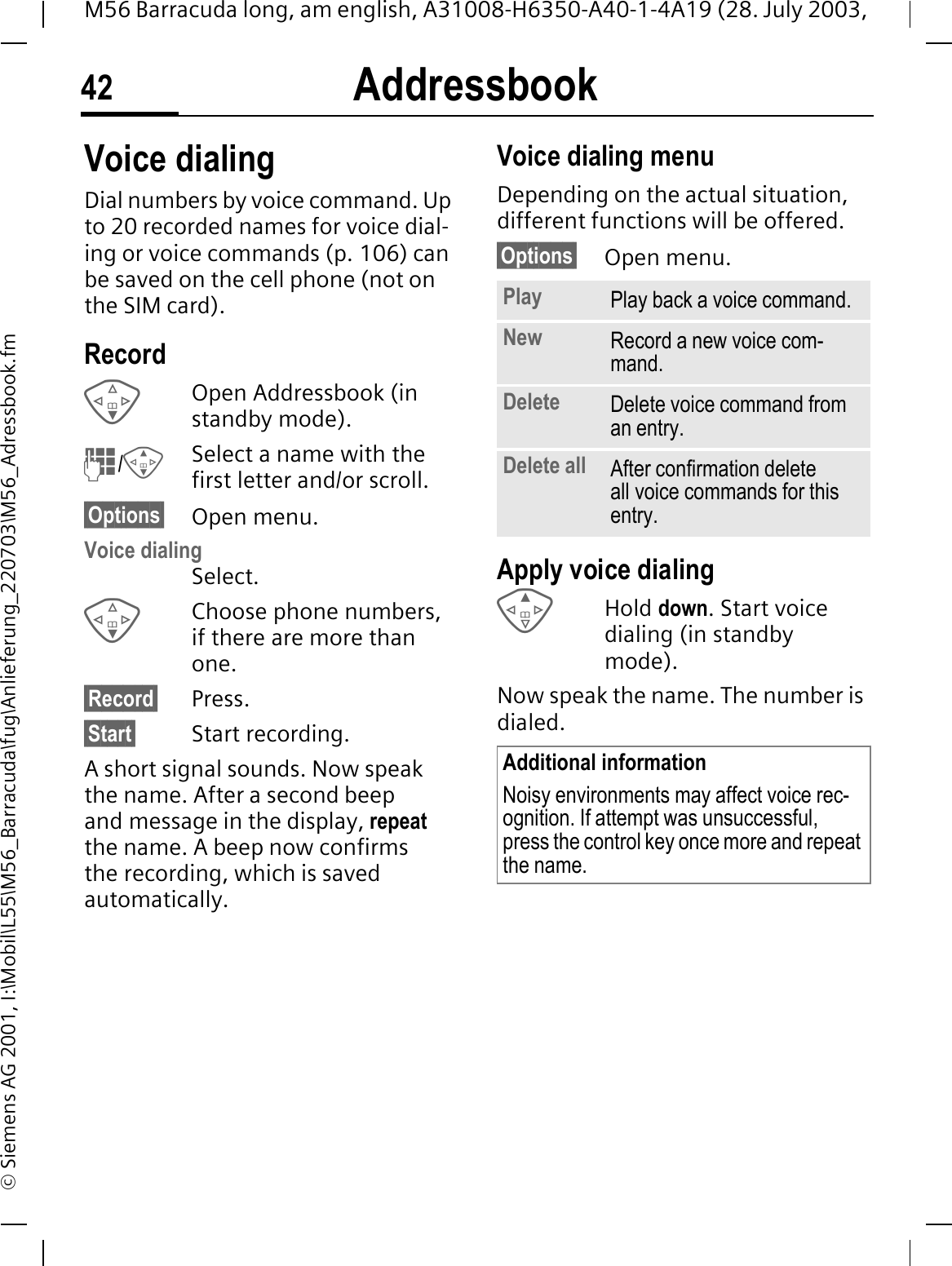 Addressbook42M56 Barracuda long, am english, A31008-H6350-A40-1-4A19 (28. July 2003, &copy; Siemens AG 2001, I:\Mobil\L55\M56_Barracuda\fug\Anlieferung_220703\M56_Adressbook.fmVoice dialingDial numbers by voice command. Up to 20 recorded names for voice dial-ing or voice commands (p. 106) can be saved on the cell phone (not on the SIM card).RecordOpen Addressbook (in standby mode)./Select a name with the first letter and/or scroll. &sect;Options&sect; Open menu.Voice dialingSelect. Choose phone numbers, if there are more than one.&sect;Record&sect; Press.&sect;Start&sect; Start recording.A short signal sounds. Now speak the name. After a second beep and message in the display, repeatthe name. A beep now confirms the recording, which is saved automatically.Voice dialing menuDepending on the actual situation, different functions will be offered.&sect;Options&sect; Open menu.Apply voice dialingHold down. Start voice dialing (in standby mode).Now speak the name. The number is dialed. Play Play back a voice command.New Record a new voice com-mand.Delete Delete voice command from an entry.Delete all After confirmation delete all voice commands for this entry.Additional informationNoisy environments may affect voice rec-ognition. If attempt was unsuccessful, press the control key once more and repeat the name.