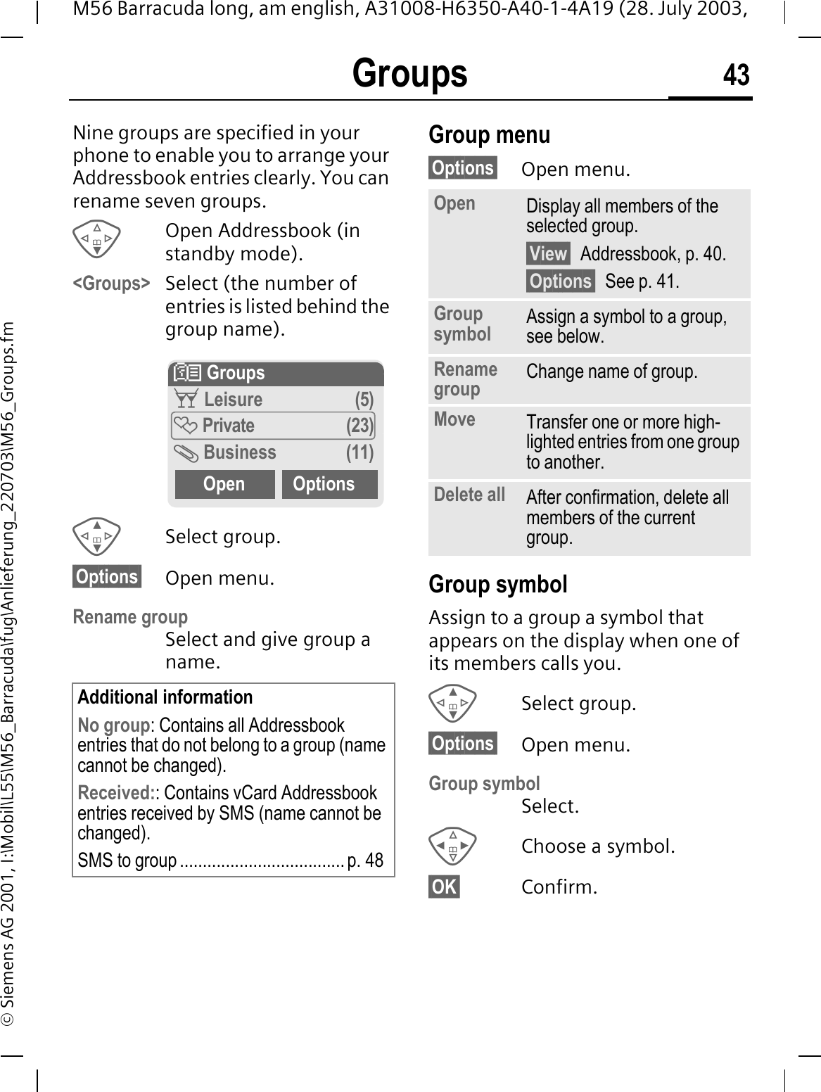 Groups 43M56 Barracuda long, am english, A31008-H6350-A40-1-4A19 (28. July 2003, &copy; Siemens AG 2001, I:\Mobil\L55\M56_Barracuda\fug\Anlieferung_220703\M56_Groups.fmGroups Nine groups are specified in your phone to enable you to arrange your Addressbook entries clearly. You can rename seven groups.Open Addressbook (in standby mode).<Groups> Select (the number of entries is listed behind the group name). Select group.&sect;Options&sect; Open menu.Rename group Select and give group a name.Group menu&sect;Options&sect; Open menu.Group symbolAssign to a group a symbol that appears on the display when one of its members calls you. Select group.&sect;Options&sect; Open menu.Group symbolSelect.Choose a symbol.&sect;OK&sect; Confirm.Additional informationNo group: Contains all Addressbook entries that do not belong to a group (name cannot be changed).Received:: Contains vCard Addressbook entries received by SMS (name cannot be changed).SMS to group .................................... p. 48! GroupsG Leisure (5) Private (23) Business (11)Open OptionsOpen Display all members of the selected group.&sect;View&sect; Addressbook, p. 40.&sect;Options&sect; See p. 41.Group symbol Assign a symbol to a group, see below.Rename group Change name of group.Move Transfer one or more high-lighted entries from one group to another.Delete all After confirmation, delete all members of the current group.