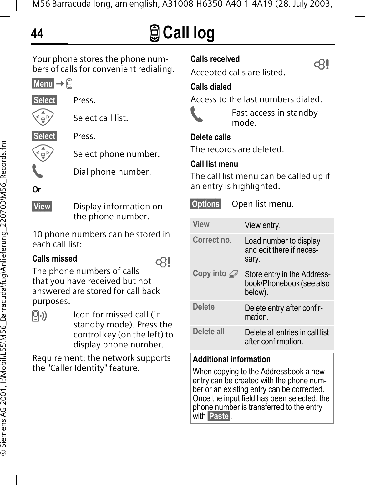 - Call log44M56 Barracuda long, am english, A31008-H6350-A40-1-4A19 (28. July 2003, &copy; Siemens AG 2001, I:\Mobil\L55\M56_Barracuda\fug\Anlieferung_220703\M56_Records.fm-Call log Your phone stores the phone num-bers of calls for convenient redialing.&sect;Menu&sect;-&sect;Select&sect; Press.Select call list.&sect;Select&sect; Press.Select phone number.Dial phone number.Or&sect;View&sect; Display information on the phone number.10 phone numbers can be stored in each call list:Calls missedThe phone numbers of calls that you have received but not answered are stored for call back purposes.RIcon for missed call (in standby mode). Press the control key (on the left) to display phone number.Requirement: the network supports the "Caller Identity" feature.Calls receivedAccepted calls are listed. Calls dialedAccess to the last numbers dialed.Fast access in standby mode.Delete callsThe records are deleted. Call list menuThe call list menu can be called up if an entry is highlighted.&sect;Options&sect; Open list menu. View View entry.Correct no. Load number to display and edit there if neces-sary.Copy into 9Store entry in the Address-book/Phonebook (see also below).Delete Delete entry after confir-mation.Delete all Delete all entries in call list after confirmation.Additional informationWhen copying to the Addressbook a new entry can be created with the phone num-ber or an existing entry can be corrected. Once the input field has been selected, the phone number is transferred to the entry with &sect;Paste&sect;. 