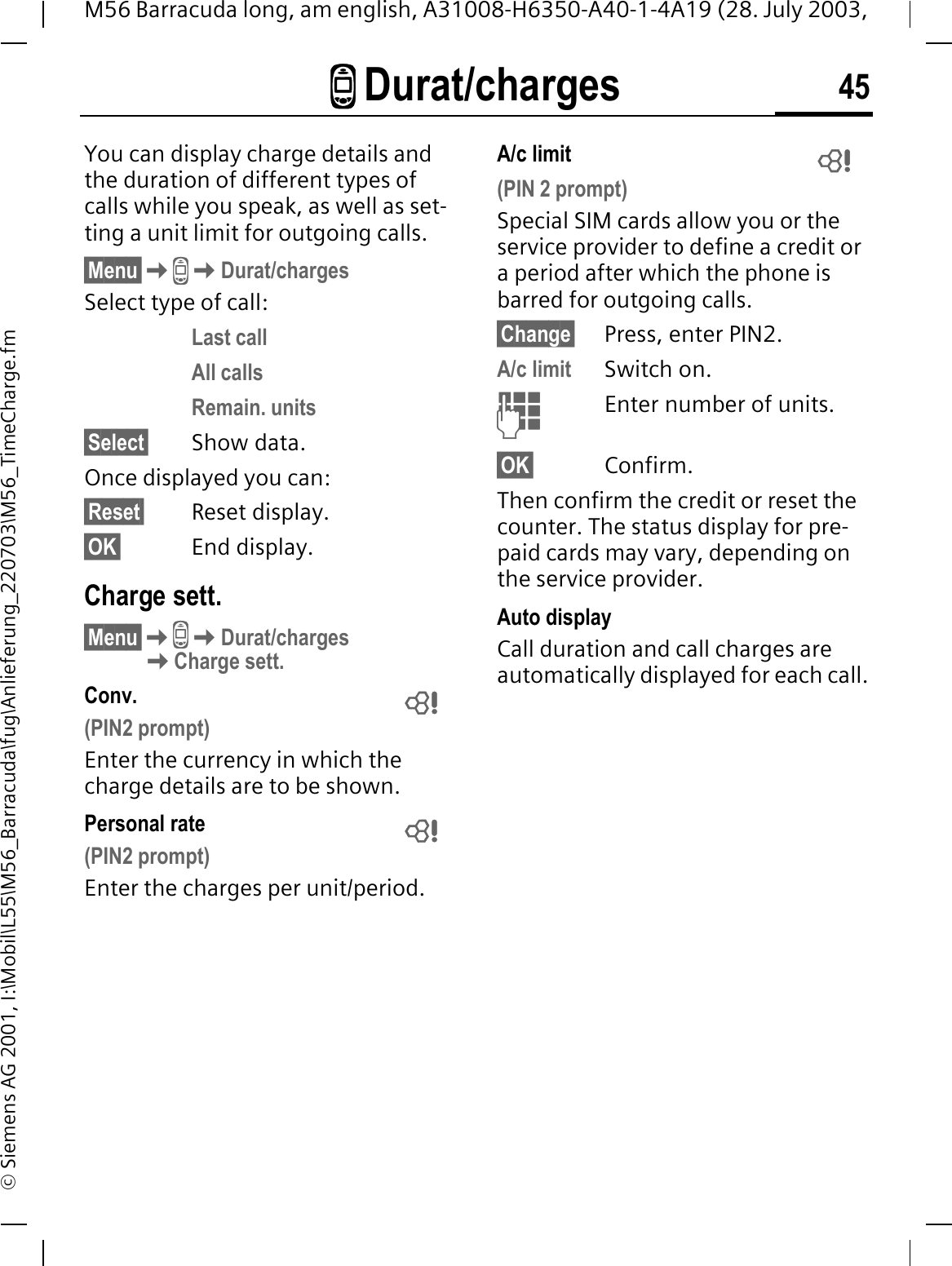 - Durat/charges 45M56 Barracuda long, am english, A31008-H6350-A40-1-4A19 (28. July 2003, &copy; Siemens AG 2001, I:\Mobil\L55\M56_Barracuda\fug\Anlieferung_220703\M56_TimeCharge.fm- Durat/chargesYou can display charge details and the duration of different types of calls while you speak, as well as set-ting a unit limit for outgoing calls.&sect;Menu&sect;-Durat/chargesSelect type of call:Last callAll callsRemain. units&sect;Select&sect; Show data.Once displayed you can:&sect;Reset&sect; Reset display.&sect;OK&sect; End display.Charge sett.&sect;Menu&sect;-Durat/chargesCharge sett.Conv. (PIN2 prompt)Enter the currency in which the charge details are to be shown.Personal rate (PIN2 prompt)Enter the charges per unit/period.A/c limit (PIN 2 prompt)Special SIM cards allow you or the service provider to define a credit or a period after which the phone is barred for outgoing calls.&sect;Change&sect; Press, enter PIN2.A/c limit Switch on.Enter number of units.&sect;OK&sect; Confirm.Then confirm the credit or reset the counter. The status display for pre-paid cards may vary, depending on the service provider.Auto displayCall duration and call charges are automatically displayed for each call.   