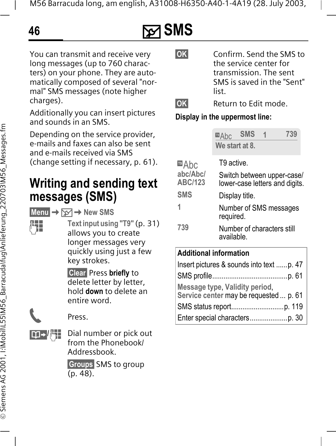 0 SMS46M56 Barracuda long, am english, A31008-H6350-A40-1-4A19 (28. July 2003, &copy; Siemens AG 2001, I:\Mobil\L55\M56_Barracuda\fug\Anlieferung_220703\M56_Messages.fm0 SMS You can transmit and receive very long messages (up to 760 charac-ters) on your phone. They are auto-matically composed of several "nor-mal" SMS messages (note higher charges).Additionally you can insert pictures and sounds in an SMS.Depending on the service provider, e-mails and faxes can also be sent and e-mails received via SMS (change setting if necessary, p. 61).Writing and sending text messages (SMS)&sect;Menu&sect;0New SMSText input using "T9" (p. 31) allows you to create longer messages very quickly using just a few key strokes.&sect;Clear&sect; Press briefly to delete letter by letter, hold down to delete an entire word.Press./Dial number or pick out from the Phonebook/Addressbook.&sect;Groups&sect; SMS to group (p. 48).&sect;OK&sect; Confirm. Send the SMS to the service center for transmission. The sent SMS is saved in the "Sent" list.&sect;OK&sect; Return to Edit mode. Display in the uppermost line: fT9 active.abc/Abc/ABC/123 Switch between upper-case/lower-case letters and digits.SMS Display title.1Number of SMS messages required.739 Number of characters still available.Additional informationInsert pictures &amp; sounds into text ......p. 47SMS profile........................................p. 61Message type,Validity period,Service center may be requested ... p. 61SMS status report............................p. 119Enter special characters....................p. 30fSMS 1739We start at 8.