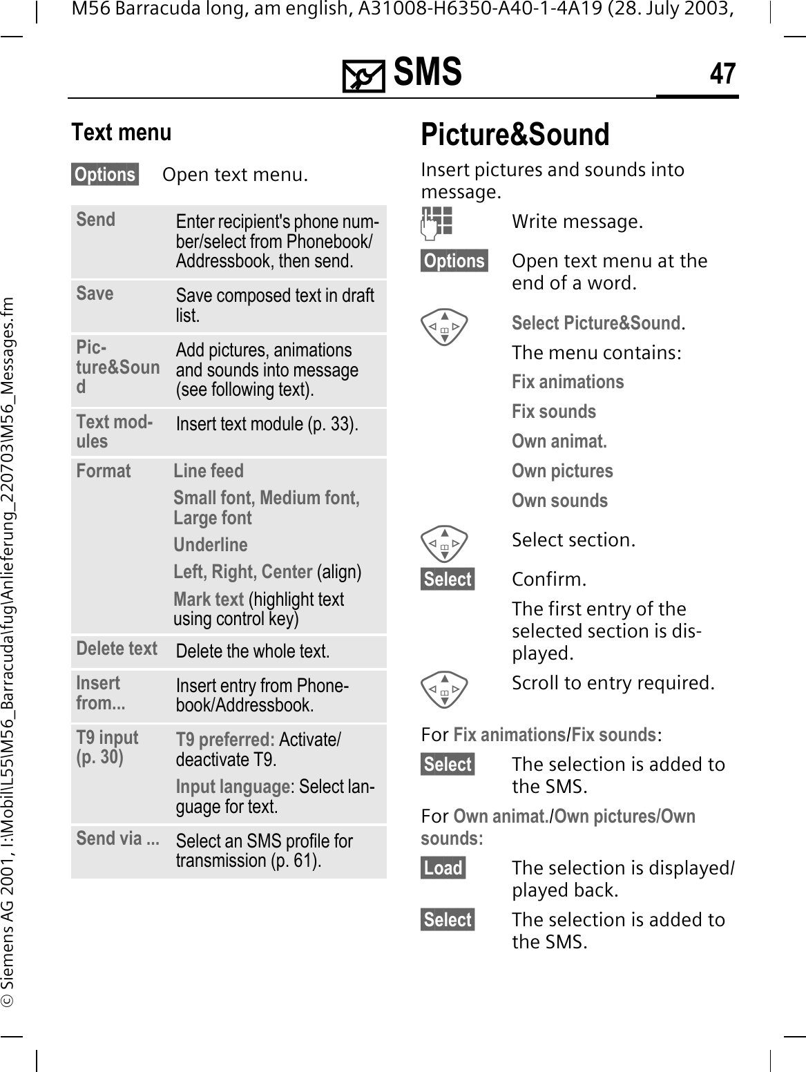 0 SMS 47M56 Barracuda long, am english, A31008-H6350-A40-1-4A19 (28. July 2003, &copy; Siemens AG 2001, I:\Mobil\L55\M56_Barracuda\fug\Anlieferung_220703\M56_Messages.fmText menu&sect;Options&sect; Open text menu.Picture&amp;Sound Insert pictures and sounds into message.Write message.&sect;Options&sect; Open text menu at the end of a word.Select Picture&amp;Sound.The menu contains:Fix animations Fix sounds Own animat.Own pictures Own sounds Select section.&sect;Select&sect; Confirm.The first entry of the selected section is dis-played.Scroll to entry required.For Fix animations/Fix sounds:&sect;Select&sect; The selection is added to the SMS.For Own animat./Own pictures/Own sounds:&sect;Load&sect; The selection is displayed/played back.&sect;Select&sect; The selection is added to the SMS.Send Enter recipient's phone num-ber/select from Phonebook/Addressbook, then send.Save Save composed text in draft list.Pic-ture&amp;SoundAdd pictures, animations and sounds into message (see following text).Text mod-ules Insert text module (p. 33). Format  Line feedSmall font, Medium font, Large fontUnderlineLeft, Right, Center (align)Mark text (highlight text using control key)Delete text Delete the whole text.Insert from... Insert entry from Phone-book/Addressbook.T9 input (p. 30) T9 preferred: Activate/deactivate T9.Input language: Select lan-guage for text.Send via ... Select an SMS profile for transmission (p. 61).