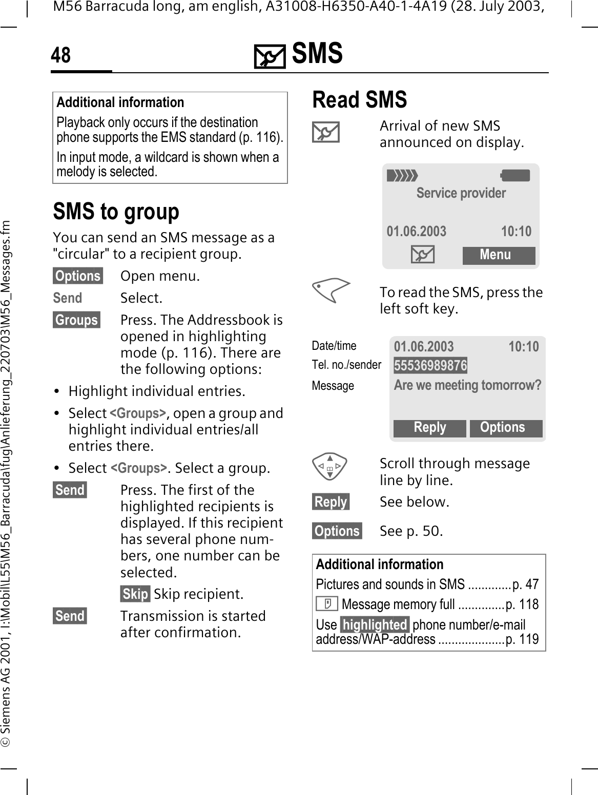 0 SMS48M56 Barracuda long, am english, A31008-H6350-A40-1-4A19 (28. July 2003, &copy; Siemens AG 2001, I:\Mobil\L55\M56_Barracuda\fug\Anlieferung_220703\M56_Messages.fmSMS to groupYou can send an SMS message as a "circular" to a recipient group.&sect;Options&sect; Open menu.Send Select.&sect;Groups&sect; Press. The Addressbook is opened in highlighting mode (p. 116). There are the following options:&bull; Highlight individual entries.&bull; Select <Groups>, open a group and highlight individual entries/all entries there.&bull; Select <Groups>. Select a group.&sect;Send&sect; Press. The first of the highlighted recipients is displayed. If this recipient has several phone num-bers, one number can be selected.&sect;Skip&sect; Skip recipient.&sect;Send&sect; Transmission is started after confirmation.Read SMS 0Arrival of new SMS announced on display.To read the SMS, press the left soft key. Scroll through message line by line.&sect;Reply&sect; See below.&sect;Options&sect; See p. 50.Additional informationPlayback only occurs if the destination phone supports the EMS standard (p. 116).In input mode, a wildcard is shown when a melody is selected.Additional informationPictures and sounds in SMS .............p. 47' Message memory full ..............p. 118Use &sect;highlighted&sect; phone number/e-mail address/WAP-address ....................p. 1192:Service provider01.06.2003 10:100Menu01.06.2003 10:1055536989876Are we meeting tomorrow?Reply OptionsDate/timeTel. no./senderMessage