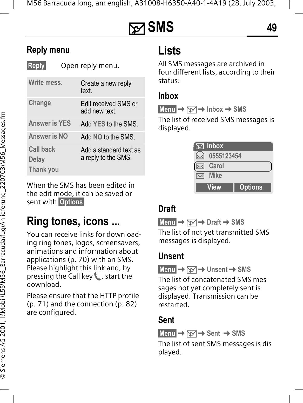 0 SMS 49M56 Barracuda long, am english, A31008-H6350-A40-1-4A19 (28. July 2003, &copy; Siemens AG 2001, I:\Mobil\L55\M56_Barracuda\fug\Anlieferung_220703\M56_Messages.fmReply menu &sect;Reply&sect; Open reply menu.When the SMS has been edited in the edit mode, it can be saved or sent with &sect;Options&sect;.Ring tones, icons ... You can receive links for download-ing ring tones, logos, screensavers, animations and information about applications (p. 70) with an SMS. Please highlight this link and, by pressing the Call key , start the download.Please ensure that the HTTP profile (p. 71) and the connection (p. 82) are configured.ListsAll SMS messages are archived in four different lists, according to their status:Inbox&sect;Menu&sect;0InboxSMSThe list of received SMS messages is displayed.Draft&sect;Menu&sect;0DraftSMSThe list of not yet transmitted SMS messages is displayed.Unsent&sect;Menu&sect;0UnsentSMSThe list of concatenated SMS mes-sages not yet completely sent is displayed. Transmission can be restarted.Sent&sect;Menu&sect;0Sent SMSThe list of sent SMS messages is dis-played.Write mess. Create a new reply text.Change Edit received SMS or add new text.Answer is YES Add YES to the SMS.Answer is NO Add NO to the SMS.Call backDelayThank youAdd a standard text as a reply to the SMS.0 InboxT0555123454VCarolVMikeView Options
