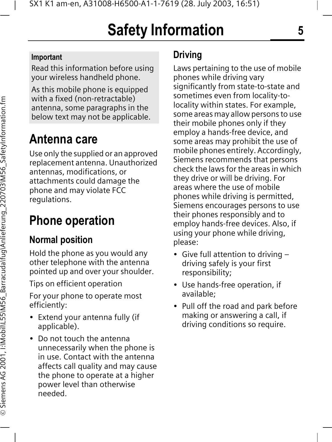 Safety Information 5SX1 K1 am-en, A31008-H6500-A1-1-7619 (28. July 2003, 16:51)&copy; Siemens AG 2001, I:\Mobil\L55\M56_Barracuda\fug\Anlieferung_220703\M56_SafetyInformation.fmSafety InformationAntenna careUse only the supplied or an approved replacement antenna. Unauthorized antennas, modifications, or attachments could damage the phone and may violate FCC regulations.Phone operationNormal positionHold the phone as you would any other telephone with the antenna pointed up and over your shoulder.Tips on efficient operationFor your phone to operate most efficiently:&bull; Extend your antenna fully (if applicable).&bull; Do not touch the antenna unnecessarily when the phone is in use. Contact with the antenna affects call quality and may cause the phone to operate at a higher power level than otherwise needed.DrivingLaws pertaining to the use of mobile phones while driving vary significantly from state-to-state and sometimes even from locality-to-locality within states. For example, some areas may allow persons to use their mobile phones only if they employ a hands-free device, and some areas may prohibit the use of mobile phones entirely. Accordingly, Siemens recommends that persons check the laws for the areas in which they drive or will be driving. For areas where the use of mobile phones while driving is permitted, Siemens encourages persons to use their phones responsibly and to employ hands-free devices. Also, if using your phone while driving, please:&bull; Give full attention to driving &ndash; driving safely is your first responsibility;&bull; Use hands-free operation, if available;&bull; Pull off the road and park before making or answering a call, if driving conditions so require.ImportantRead this information before using your wireless handheld phone.As this mobile phone is equipped with a fixed (non-retractable) antenna, some paragraphs in the below text may not be applicable. 