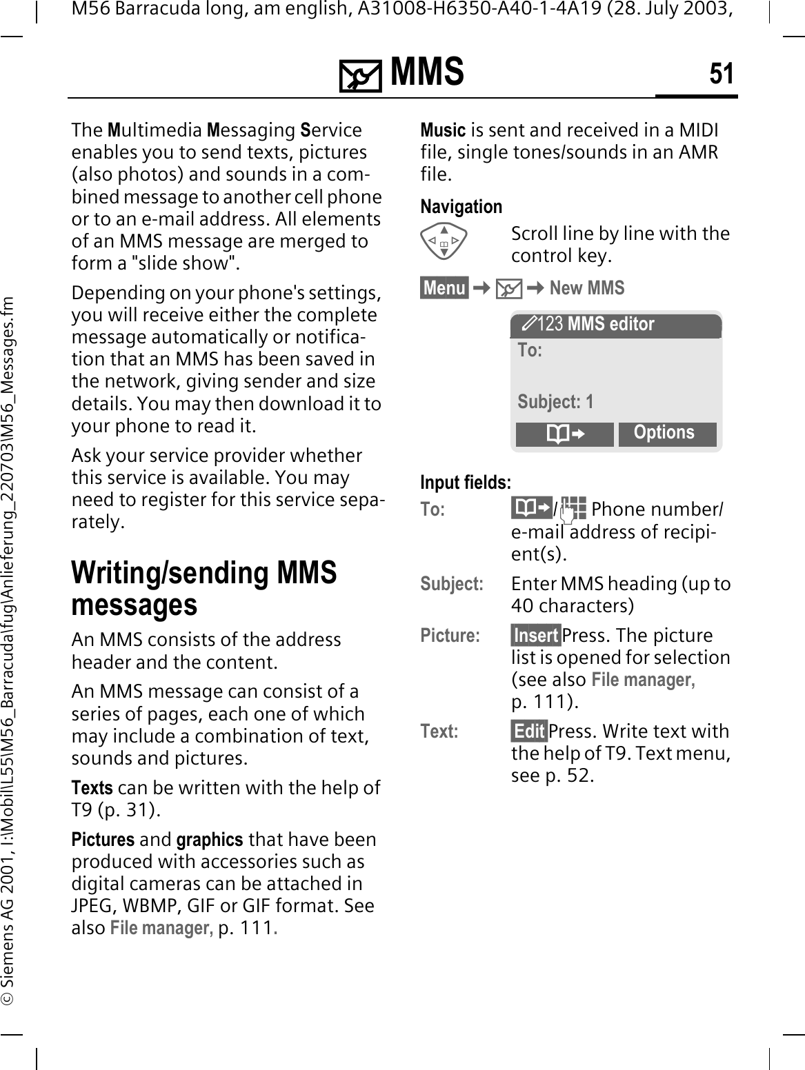 0 MMS 51M56 Barracuda long, am english, A31008-H6350-A40-1-4A19 (28. July 2003, &copy; Siemens AG 2001, I:\Mobil\L55\M56_Barracuda\fug\Anlieferung_220703\M56_Messages.fm0 MMS The Multimedia Messaging Serviceenables you to send texts, pictures (also photos) and sounds in a com-bined message to another cell phone or to an e-mail address. All elements of an MMS message are merged to form a "slide show".Depending on your phone's settings, you will receive either the complete message automatically or notifica-tion that an MMS has been saved in the network, giving sender and size details. You may then download it to your phone to read it. Ask your service provider whether this service is available. You may need to register for this service sepa-rately.Writing/sending MMS messagesAn MMS consists of the address header and the content. An MMS message can consist of a series of pages, each one of which may include a combination of text, sounds and pictures.Texts can be written with the help of T9 (p. 31).Pictures and graphics that have been produced with accessories such as digital cameras can be attached in JPEG, WBMP, GIF or GIF format. See also File manager, p. 111.Music is sent and received in a MIDI file, single tones/sounds in an AMR file. NavigationScroll line by line with the control key.&sect;Menu&sect;0New MMSInput fields:To: / Phone number/e-mail address of recipi-ent(s).Subject: Enter MMS heading (up to 40 characters)Picture: &sect;Insert&sect;Press. The picture list is opened for selection (see also File manager,p. 111).Text: &sect;Edit&sect;Press. Write text with the help of T9. Text menu, see p. 52.l MMS editorTo:Subject: 1Options