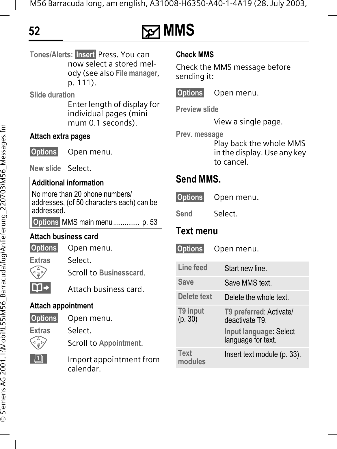 0 MMS52M56 Barracuda long, am english, A31008-H6350-A40-1-4A19 (28. July 2003, &copy; Siemens AG 2001, I:\Mobil\L55\M56_Barracuda\fug\Anlieferung_220703\M56_Messages.fmTones/Alerts: &sect;Insert&sect; Press. You can now select a stored mel-ody (see also File manager,p. 111).Slide durationEnter length of display for individual pages (mini-mum 0.1 seconds). Attach extra pages&sect;Options&sect; Open menu.New slide Select.Attach business card&sect;Options&sect; Open menu.Extras Select.Scroll to Businesscard.Attach business card.Attach appointment&sect;Options&sect; Open menu.Extras Select.Scroll to Appointment.&deg;Import appointment from calendar.Check MMSCheck the MMS message before sending it: &sect;Options&sect; Open menu.Preview slideView a single page.Prev. messagePlay back the whole MMS in the display. Use any key to cancel. Send MMS.&sect;Options&sect; Open menu.Send Select. Text menu&sect;Options&sect; Open menu. Additional informationNo more than 20 phone numbers/addresses, (of 50 characters each) can be addressed.&sect;Options&sect; MMS main menu..............  p. 53Line feed Start new line.Save Save MMS text.Delete text Delete the whole text.T9 input (p. 30) T9 preferred: Activate/deactivate T9.Input language: Select language for text.Text modules Insert text module (p. 33).