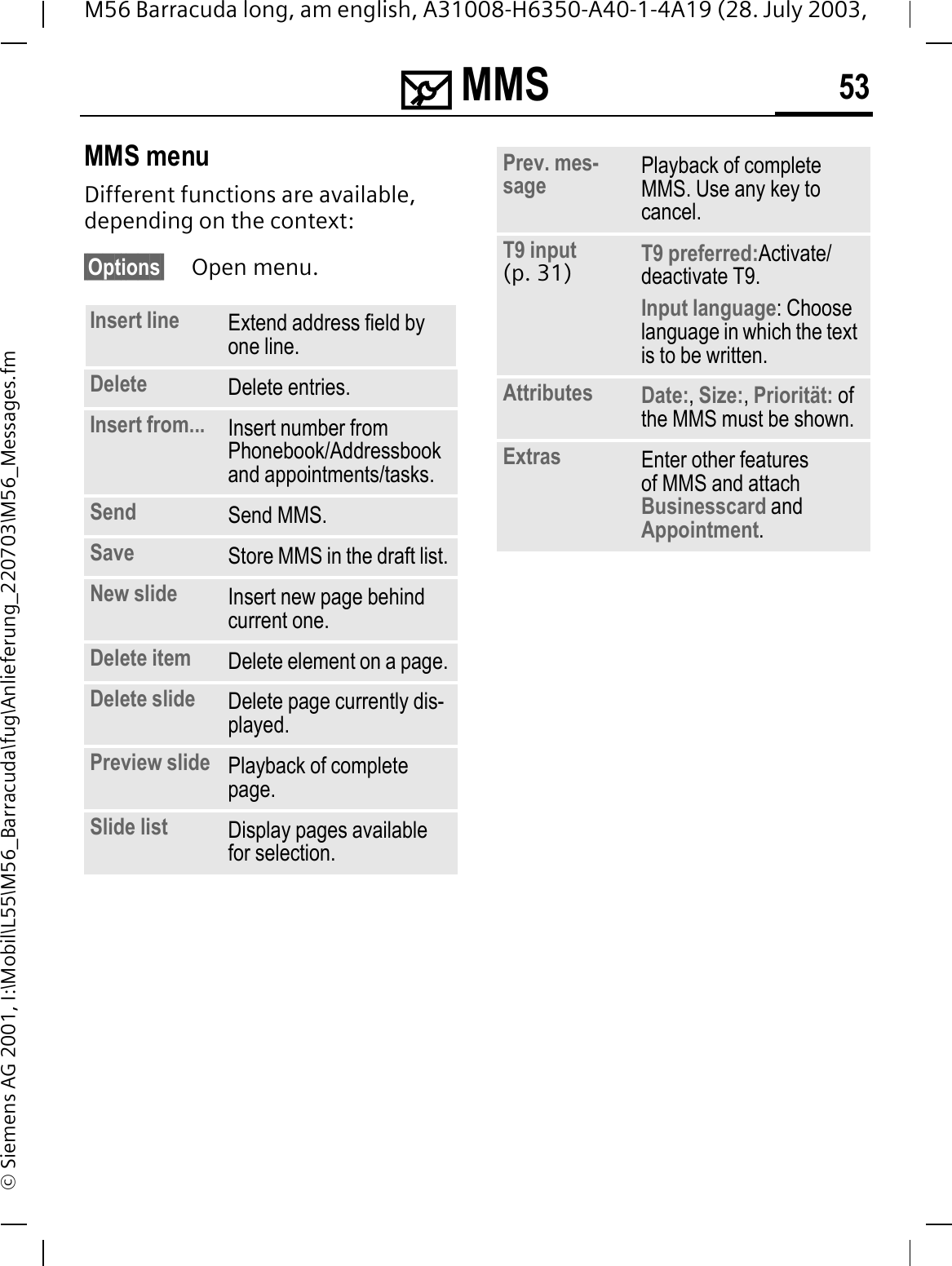 0 MMS 53M56 Barracuda long, am english, A31008-H6350-A40-1-4A19 (28. July 2003, &copy; Siemens AG 2001, I:\Mobil\L55\M56_Barracuda\fug\Anlieferung_220703\M56_Messages.fmMMS menuDifferent functions are available, depending on the context:&sect;Options&sect; Open menu. Insert line Extend address field by one line.Delete Delete entries.Insert from... Insert number from Phonebook/Addressbook and appointments/tasks.Send Send MMS.Save Store MMS in the draft list.New slide Insert new page behind current one.Delete item Delete element on a page.Delete slide Delete page currently dis-played.Preview slide Playback of complete page.Slide list Display pages available for selection.Prev. mes-sage Playback of complete MMS. Use any key to cancel.T9 input (p. 31) T9 preferred:Activate/deactivate T9.Input language: Choose language in which the text is to be written.Attributes Date:,Size:,Priorit&auml;t: of the MMS must be shown.Extras Enter other features of MMS and attach Businesscard and Appointment.