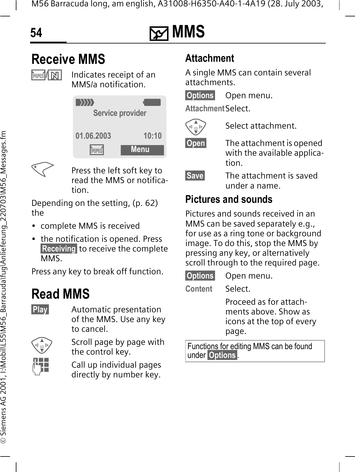 0 MMS54M56 Barracuda long, am english, A31008-H6350-A40-1-4A19 (28. July 2003, &copy; Siemens AG 2001, I:\Mobil\L55\M56_Barracuda\fug\Anlieferung_220703\M56_Messages.fmReceive MMS &acute;/&sup3;Indicates receipt of an MMS/a notification.Press the left soft key to read the MMS or notifica-tion.Depending on the setting, (p. 62) the&bull; complete MMS is received&bull; the notification is opened. Press &sect;Receiving&sect; to receive the complete MMS.Press any key to break off function. Read MMS&sect;Play&sect; Automatic presentation of the MMS. Use any key to cancel.Scroll page by page with the control key.Call up individual pages directly by number key.AttachmentA single MMS can contain several attachments.&sect;Options&sect; Open menu.AttachmentSelect.Select attachment.&sect;Open&sect; The attachment is opened with the available applica-tion.&sect;Save&sect; The attachment is saved under a name.Pictures and soundsPictures and sounds received in an MMS can be saved separately e.g., for use as a ring tone or background image. To do this, stop the MMS by pressing any key, or alternatively scroll through to the required page.&sect;Options&sect; Open menu.Content Select.Proceed as for attach-ments above. Show as icons at the top of every page.2:Service provider01.06.2003 10:10&acute;MenuFunctions for editing MMS can be found under &sect;Options&sect;.