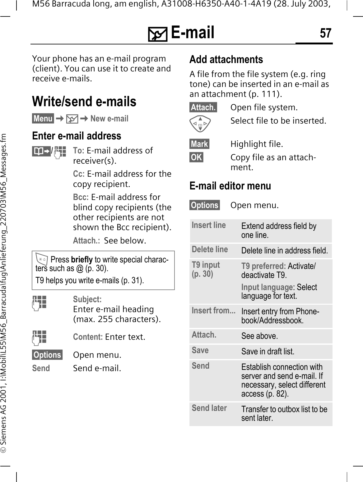 0 E-mail 57M56 Barracuda long, am english, A31008-H6350-A40-1-4A19 (28. July 2003, &copy; Siemens AG 2001, I:\Mobil\L55\M56_Barracuda\fug\Anlieferung_220703\M56_Messages.fm0 E-mail Your phone has an e-mail program (client). You can use it to create and receive e-mails.Write/send e-mails&sect;Menu&sect;0New e-mailEnter e-mail address/To: E-mail address of receiver(s).Cc: E-mail address for the copy recipient.Bcc: E-mail address for blind copy recipients (the other recipients are not shown the Bcc recipient).Attach.:  See below. Subject:Enter e-mail heading (max. 255 characters).Content: Enter text. &sect;Options&sect; Open menu.Send Send e-mail.Add attachmentsA file from the file system (e.g. ring tone) can be inserted in an e-mail as an attachment (p. 111).&sect;Attach.&sect; Open file system.Select file to be inserted.&sect;Mark&sect; Highlight file.&sect;OK&sect; Copy file as an attach-ment.E-mail editor menu&sect;Options&sect; Open menu.Press briefly to write special charac-ters such as @ (p. 30).T9 helps you write e-mails (p. 31).Insert line Extend address field by one line.Delete line Delete line in address field.T9 input (p. 30) T9 preferred: Activate/deactivate T9.Input language: Select language for text.Insert from... Insert entry from Phone-book/Addressbook.Attach. See above.Save Save in draft list.Send Establish connection with server and send e-mail. If necessary, select different access (p. 82).Send later Transfer to outbox list to be sent later.