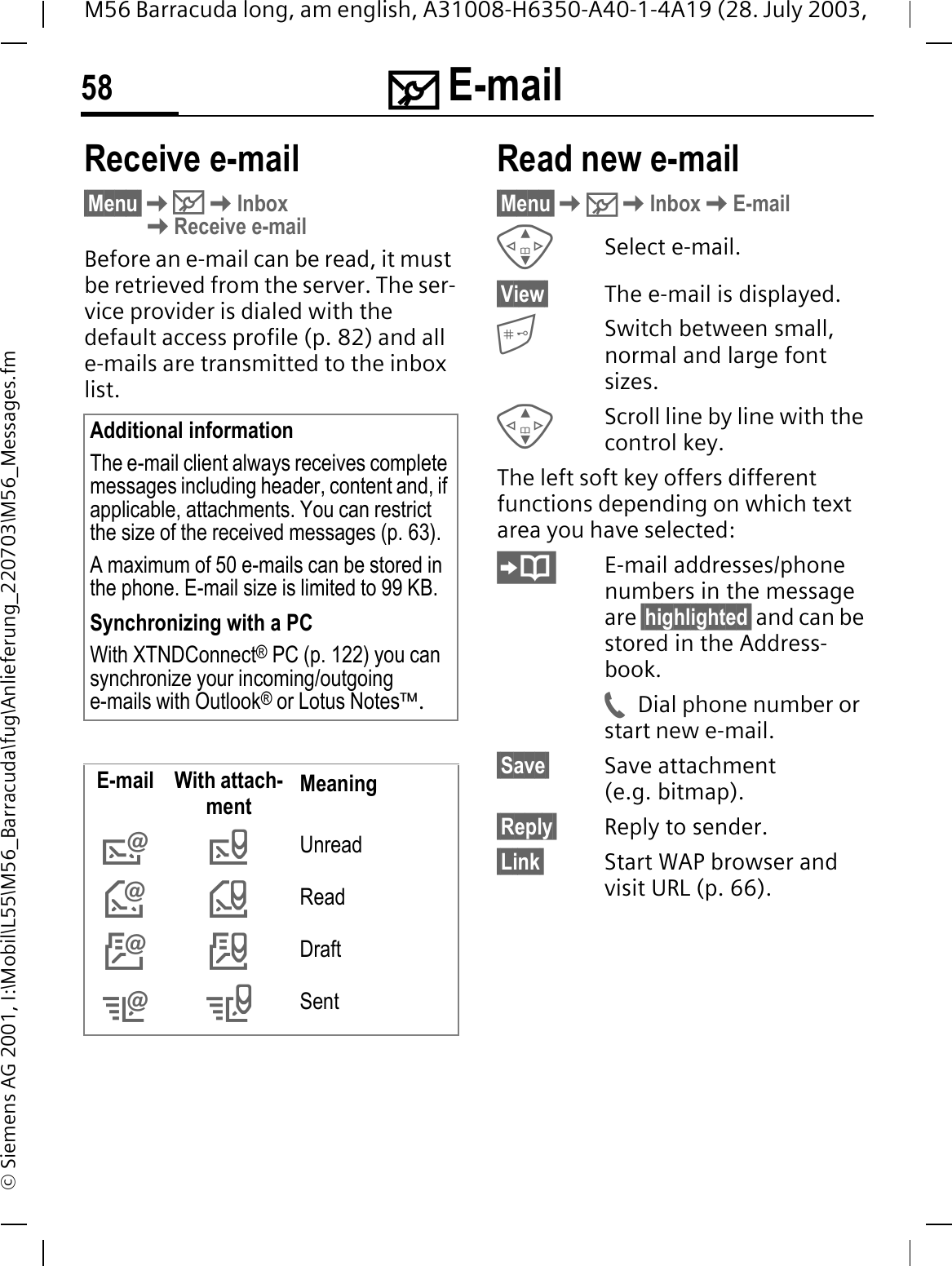 0 E-mail58M56 Barracuda long, am english, A31008-H6350-A40-1-4A19 (28. July 2003, &copy; Siemens AG 2001, I:\Mobil\L55\M56_Barracuda\fug\Anlieferung_220703\M56_Messages.fmReceive e-mail&sect;Menu&sect;0InboxReceive e-mailBefore an e-mail can be read, it must be retrieved from the server. The ser-vice provider is dialed with the default access profile (p. 82) and all e-mails are transmitted to the inbox list. Read new e-mail&sect;Menu&sect;0InboxE-mailSelect e-mail.&sect;View&sect; The e-mail is displayed.Switch between small, normal and large font sizes.Scroll line by line with the control key.The left soft key offers different functions depending on which text area you have selected:E-mail addresses/phone numbers in the message are &sect;highlighted&sect; and can be stored in the Address-book.Dial phone number or start new e-mail.&sect;Save&sect; Save attachment (e.g. bitmap).&sect;Reply&sect; Reply to sender.&sect;Link&sect; Start WAP browser and visit URL (p. 66).Additional informationThe e-mail client always receives complete messages including header, content and, if applicable, attachments. You can restrict the size of the received messages (p. 63).A maximum of 50 e-mails can be stored in the phone. E-mail size is limited to 99 KB.Synchronizing with a PCWith XTNDConnect&reg; PC (p. 122) you can synchronize your incoming/outgoing e-mails with Outlook&reg; or Lotus Notes&trade;.E-mail With attach-ment Meaning^bUnread\`Read[_Draft]aSent