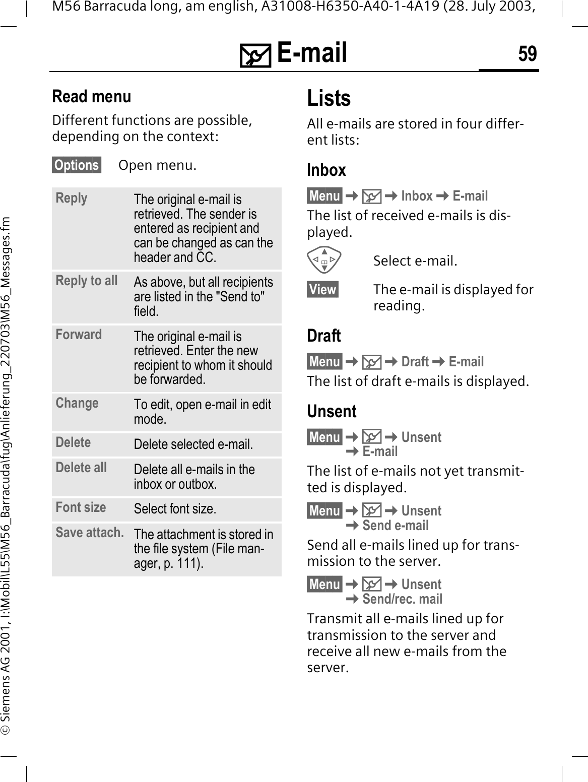0 E-mail 59M56 Barracuda long, am english, A31008-H6350-A40-1-4A19 (28. July 2003, &copy; Siemens AG 2001, I:\Mobil\L55\M56_Barracuda\fug\Anlieferung_220703\M56_Messages.fmRead menuDifferent functions are possible, depending on the context:&sect;Options&sect; Open menu.ListsAll e-mails are stored in four differ-ent lists:Inbox&sect;Menu&sect;0InboxE-mailThe list of received e-mails is dis-played.Select e-mail.&sect;View&sect; The e-mail is displayed for reading.Draft&sect;Menu&sect;0DraftE-mailThe list of draft e-mails is displayed.Unsent&sect;Menu&sect;0UnsentE-mailThe list of e-mails not yet transmit-ted is displayed.&sect;Menu&sect;0UnsentSend e-mailSend all e-mails lined up for trans-mission to the server. &sect;Menu&sect;0UnsentSend/rec. mailTransmit all e-mails lined up for transmission to the server and receive all new e-mails from the server. Reply The original e-mail is retrieved. The sender is entered as recipient and can be changed as can the header and CC.Reply to all As above, but all recipients are listed in the "Send to" field.Forward The original e-mail is retrieved. Enter the new recipient to whom it should be forwarded.Change To edit, open e-mail in edit mode.Delete Delete selected e-mail.Delete all Delete all e-mails in the inbox or outbox.Font size Select font size.Save attach. The attachment is stored in the file system (File man-ager, p. 111).